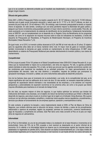 que si no se cumplen es altamente probable que el resultado sea desalentador y los esfuerzos complementarios no
tengan ningún impacto.

Eficacia del gasto público

Entre 2001 y 2009 el Presupuesto Público se duplicó, pasando de S/. 36 127 millones a más de S/. 72 000 millones,
mientras que el gasto social (incluyendo educación y salud) pasó de S/. 17 751 a S/. 38 217 millones, es decir un
aumento de poco más de S/. 20 mil millones ó 76%. Sin embargo, este incremento presupuestal ha tenido un impacto
menor al esperado. En este sentido, constituye aún una tarea pendiente mejorar la efectividad del gasto público y
asegurar que futuros incrementos presupuestales generen el mayor retorno económico y social posible. Para ello, se
viene avanzando en la implementación de sistemas de identificación de los beneficiarios, fortaleciendo herramientas
como el SISFOH que se complementará con el desarrollo de un Registro Único de Beneficiarios de los programas
sociales, así como en la asignación de mayores recursos sobre la base de indicadores de resultados, a través del
esquema de Presupuesto por Resultados, el Programa de Modernización Municipal y el Programa de Incentivos
Municipales (Véase Recuadros 7 y 8).

De igual modo, en el 2010, la inversión pública alcanzará el 6,2% del PBI (el nivel más alto en 25 años). El objetivo
para los siguientes años debe ser al menos mantener dicho nivel. El mayor nivel de gasto en inversión pública
también incrementará la demanda por gasto corriente en mantenimiento de dicha infraestructura. El MEF viene
desarrollando un sistema de Presupuesto Multianual para atender efectivamente la inversión pública y sus costos de
mantenimiento.

Competitividad

El Perú ocupa el puesto 78 de 133 países en el Global Competitiveness Index 2009-2010 (Véase Recuadro 6), lo que
indica que es imprescindible la mejora de la productividad y del clima de negocios. Por ello, la agenda pendiente
estará orientada en estos dos aspectos. Por un lado, se tiene que procurar que los agentes económicos cuenten con
las condiciones para maximizar los resultados de su actividad productiva. Un mejor aprovechamiento de las
oportunidades del mercado, cada vez más dinámico y competitivo, requiere de políticas que promuevan la
apropiación tecnológica, innovación y calidad, así como instrumentos adecuados de desarrollo productivo.

Uno de los factores clave para el incremento de la productividad y por ende, de la competitividad del país, es la
mejora significativa del nivel de calificación de la mano de obra. En ese sentido, es necesario desarrollar políticas y
programas de capacitación laboral orientados a las necesidades de las empresas y a los sectores con mayores
perspectivas y potencialidades de expansión económica en los próximos años; así como a los grupos que tienen
mayores dificultades para insertarse en el mercado de trabajo formal.

De otro lado, se requiere mejorar el clima de negocios, lo que implica optimizar los servicios que brindan las
instituciones del Estado a las empresas, con el objetivo de reducir las barreras burocráticas que inhiben o dificultan el
desarrollo de negocios, para situar al país en el primer lugar de la región en el Indicador Doing Business. Ello supone
continuar con las reformas orientadas a simplificar y modernizar todos aquellos marcos regulatorios, procedimientos y
servicios que afectan el funcionamiento de una empresa (apertura, operación y eventualmente el cierre).

En este contexto, el gobierno ha lanzado y viene implementando desde el 2009, el Plan de Mejora de Clima de
Negocios, que contiene reformas para la reducción de tiempo, número de trámites y costos de los procedimientos
relacionados a apertura de empresas, registro de propiedad, permisos de construcción, comercio transfronterizo,
pago de impuestos y cumplimiento de contratos. Este Plan tiene como meta convertir al Perú en el país con mejor
clima de negocios en Latinoamérica.

Informalidad

En el Perú la informalidad, es una de las principales trabas a la ampliación de la base tributaria e incrementos en la
productividad. Cerca del 75% de la PEA ocupada a nivel nacional se desempeña en el sector informal de la
economía. En lo referido a la informalidad laboral se observa que la microempresa registra las mayores tasas de
asalariados no registrados en planilla (92%). Esta situación se explica fundamentalmente por: i) los bajos niveles de
productividad registrados por la mayoría de empresas a nivel nacional, lo cual impide afrontar los costos derivados de
                                                                                                                      78
 