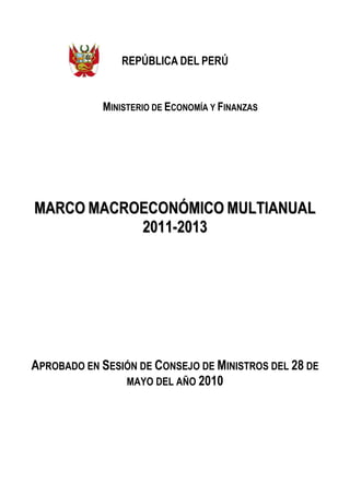 REPÚBLICA DEL PERÚ


            MINISTERIO DE ECONOMÍA Y FINANZAS




MARCO MACROECONÓMICO MULTIANUAL
           2011-2013




APROBADO EN SESIÓN DE CONSEJO DE MINISTROS DEL 28 DE
                MAYO DEL AÑO 2010
 