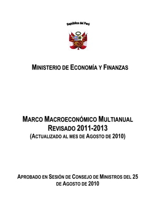 MINISTERIO DE ECONOMÍA Y FINANZAS




  MARCO MACROECONÓMICO MULTIANUAL
         REVISADO 2011-2013
     (ACTUALIZADO AL MES DE AGOSTO DE 2010)




APROBADO EN SESIÓN DE CONSEJO DE MINISTROS DEL 25
               DE AGOSTO DE 2010
 