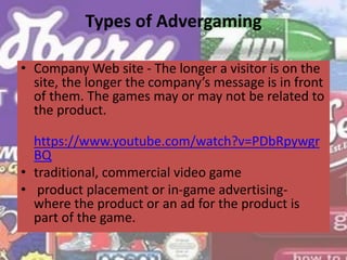 Types of Advergaming
• Company Web site - The longer a visitor is on the
site, the longer the company’s message is in front
of them. The games may or may not be related to
the product.
https://www.youtube.com/watch?v=PDbRpywgr
BQ
• traditional, commercial video game
• product placement or in-game advertising-
where the product or an ad for the product is
part of the game.
 
