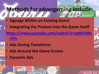 Methods for advergaming include:
• Signage Within an Existing Game
• Integrating the Product into the Game Itself
https://www.youtube.com/watch?v=zqAKVWs
rSYs
• Ads During Transitions
• Ads Around the Game Screen
• Dynamic Ads
 