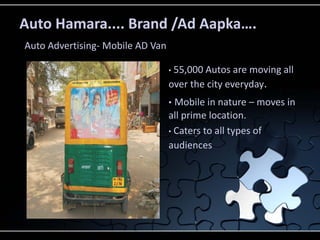Auto Hamara.... Brand /Ad Aapka….
Auto Advertising- Mobile AD Van

                                  •55,000 Autos are moving all
                                  over the city everyday.
                                  • Mobile in nature – moves in
                                  all prime location.
                                  • Caters to all types of
                                  audiences
 