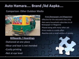 Auto Hamara.... Brand /Ad Aapka….
    Comparison- Other Outdoor Media

                                      Print (Newspaper and Magazines)
                                 •Effective for the educated class only

                                 •Not every household subscribes to all
                                 Newspaper or Magazine
                                 •Placed along with many other ads

                                 •Print media is a costly affair

                                 •Reaches only a small section of society


     Billboards / Hoardings
•Stationed at one place

•Wear and tear is not mended

•Costly printing

•Not at eye level
•
 