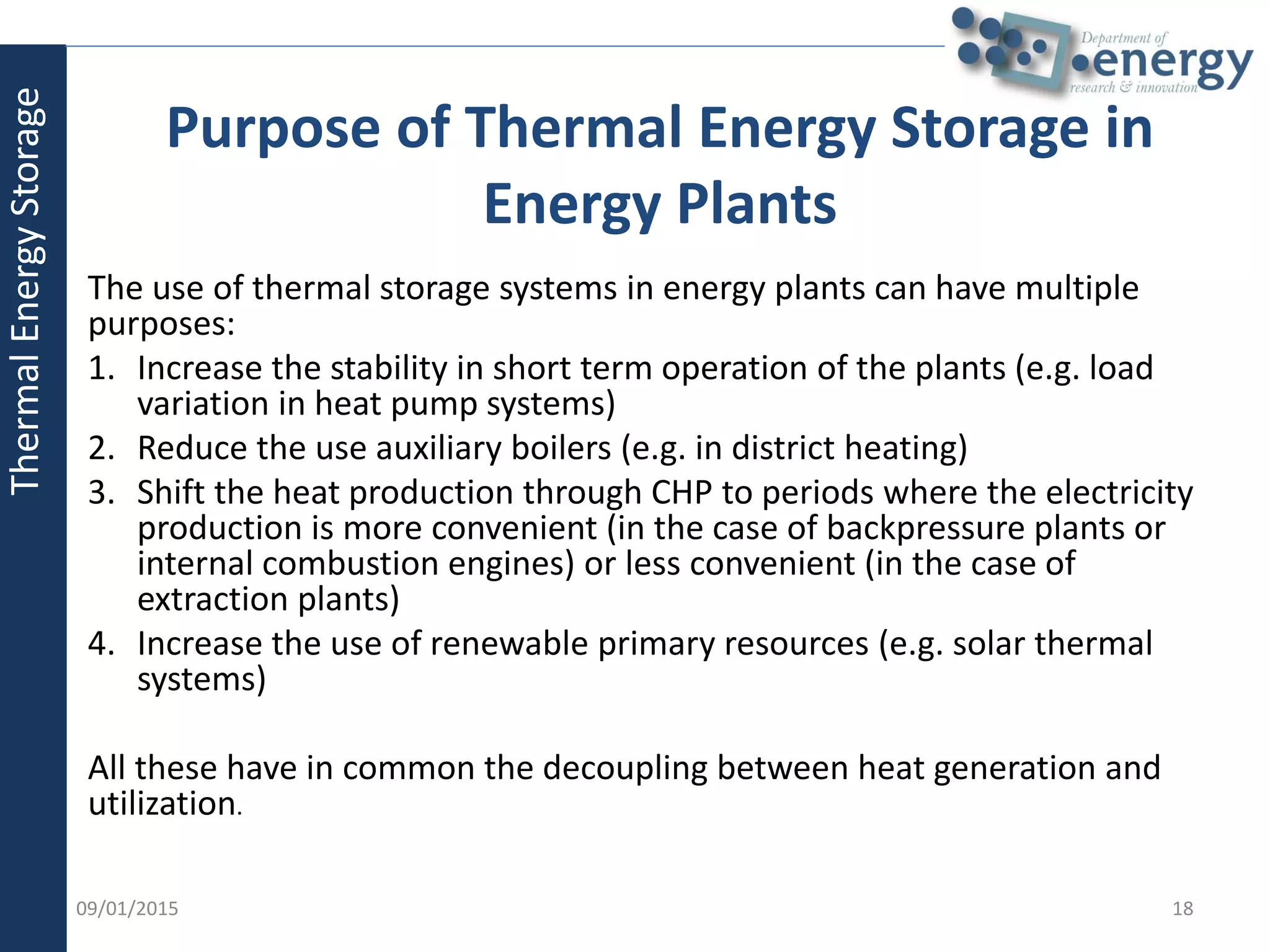 Purpose of Thermal Energy Storage in
Energy Plants
The use of thermal storage systems in energy plants can have multiple
purposes:
1. Increase the stability in short term operation of the plants (e.g. load
variation in heat pump systems)
2. Reduce the use auxiliary boilers (e.g. in district heating)
3. Shift the heat production through CHP to periods where the electricity
production is more convenient (in the case of backpressure plants or
internal combustion engines) or less convenient (in the case of
extraction plants)
4. Increase the use of renewable primary resources (e.g. solar thermal
systems)
All these have in common the decoupling between heat generation and
utilization.
ThermalEnergyStorage
09/01/2015 18
 