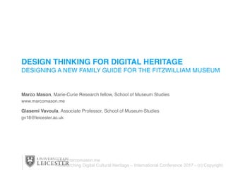 DESIGN THINKING FOR DIGITAL HERITAGE
DESIGNING A NEW FAMILY GUIDE FOR THE FITZWILLIAM MUSEUM
Marco Mason, Marie-Curie Research fellow, School of Museum Studies
www.marcomason.me
Giasemi Vavoula, Associate Professor, School of Museum Studies
gv18@leicester.ac.uk
www.marcomason.me
Researching Digital Cultural Heritage – International Conference 2017 - (c) Copyright
 