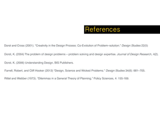 Dorst and Cross (2001). “Creativity in the Design Process: Co-Evolution of Problem–solution.” Design Studies 22(5)
Dorst, K. (2004) The problem of design problems – problem solving and design expertise. Journal of Design Research, 4(2).
Rittel and Webber (1973). “Dilemmas in a General Theory of Planning.” Policy Sciences, 4: 155-169.
Farrell, Robert, and Cliff Hooker (2013) “Design, Science and Wicked Problems.” Design Studies 34(6): 681–705.
Dorst, K. (2006) Understanding Design, BIS Publishers.
References
 