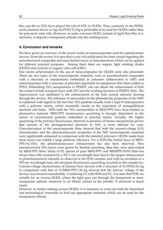 Organic Light Emitting Diode92
this case the nc-TiO2 layer played the role of HTL in OLEDs. Thus, contrarily to the PON2,
such a laminar device as Ag-Al/PON/Ti/Ag is preferable to be used for OLEDs rather than
for polymeric solar cells. However, to make a reverse OLED, instead of AgAl thin film, it is
necessary to deposit a transparent cathode onto the emitting layer.
4. Conclusion and remarks
We have given an overview of the recent works on nanocomposites used for optoelectronic
devices. From the review it is seen that a very rich publication has been issued regarding the
nanostructured composites and nano-hybrid layers or heterojunctions which can be applied
for different practical purposes. Among them there are organic light emitting diodes
(OLED) and excitonic or organic solar cells (OSC).
Our recent achievements on the use of nanocomposites for OLEDs were also presented.
There are two types of the nanocomposite materials, such as nanostructured composites
with a structure of nanoparticles embedded in polymers (abbreviated to NIP) and
nanocomposites with a structure of polymers deposited on nanoporous thin films (called as
PON). Embedding TiO2 nanoparticles in PEDOT, one can obtain the enhancement of both
the contact of hole transport layer with ITO and the working function of PEDOT films. The
improvement was attributed to the enhancement of the hole current intensity flowing
through the devices. The influence of nanooxides on the photoelectric properties of the NIPs
is explained with regard to the fact that TiO2 particles usually form a type-II heterojunction
with a polymer matrix, which essentially results in the separation of nonequilibrium
electrons and holes. NIPs with the TiO2 nanoparticles in MEH-PPV have been studied as
photoactive material. MEH-PPV luminescence quenching is strongly dependent on the
nature of nanostructral particles embedded in polymer matrix. Actually, the higher
quenching of the polymer fluorescence observed in presence of titania nanoparticles proves
that transfer of the photogenerated electrons to TiO2 is more efficient for rods.
Characterization of the nanocomposite films showed that both the current-voltage (I-V)
characteristics and the photoluminescent properties of the NIP nanocomposite materials
were significantly enhanced in comparison with the standard polymers. OLEDs made from
these layers can exhibit a large photonic efficiency. For a PON-like hybrid layer of MEH-
PPV/nc-TiO2, the photoluminescence enhancement has also been observed. Thin
nanostructured TiO2 layers were grown by thermal annealing, then they were spin-coated
by MEH-PPV films. Study of PL spectra of pure MEH-PPV and MEHPPV-PON films has
shown that with excitation by a 331.1 nm wavelength laser lead to the largest enhancement
in photoluminescent intensity as observed in the PON samples, and with an excitation of a
470 nm wavelength laser, the strongest fluorescence quenching occurred in this sample too.
Current-voltage characteristics of laminar layer devices with a structure of Ti/PON/Al-Ag
in comparison with that of Ti/MEH-PPV/Al-Ag showed that the turn-on voltage of the
devices was lowered considerably. Combining I-V with SEM and PL, it is seen that PON are
suitable for an reverse OLED, where the light goes out through the transparent or semi-
transparent cathode, moreover to do Ohmic contact to the metallic Ti electrode is much
easier.
However, to realize making reverse OLEDs, it is necessary to carry-out both the theoretical
and technological researches to find out appropriate materials which can be used for the
transparent cathode.
 