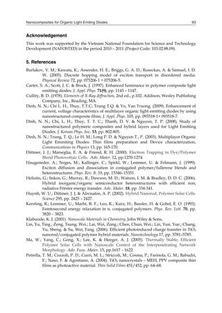 Nanocomposites for Organic Light Emiting Diodes 93
Acknowledgement
This work was supported by the Vietnam National Foundation for Science and Technology
Development (NAFOSTED) in the period 2010 – 2011 (Project Code: 103.02.88.09).
5. References
Burlakov, V. M.; Kawata, K.; Assender, H. E.; Briggs, G. A. D.; Ruseckas, A. & Samuel, I. D.
W. (2005). Discrete hopping model of exciton transport in disordered media.
Physical Review 72, pp. 075206-1 ÷ 075206-5.
Carter, S. A.; Scott, J. C. & Brock, J. (1997). Enhanced luminance in polymer composite light
emitting diodes. J. Appl. Phys. 71(9), pp. 1145 – 1147.
Cullity, B. D. (1978). Elements of X-Ray diffraction, 2nd ed., p.102. Addison, Wesley Publishing
Company, Inc., Reading, MA.
Dinh, N. N.; Chi L. H., Thuy, T.T.C; Trung T.Q. & Vo, Van Truong. (2009). Enhancement of
current, voltage characteristics of multilayer organic light emitting diodes by using
nanostructured composite films, J. Appl. Phys. 105, pp. 093518-1÷ 093518-7.
Dinh, N. N.; Chi, L. H.; Thuy, T. T. C.; Thanh, D. V. & Nguyen, T. P. (2008). Study of
nanostructured polymeric composites and hybrid layers used for Light Emitting
Diodes. J. Korean Phys. Soc. 53, pp. 802-805.
Dinh, N. N.; Trung, T. Q.; Le H. M.; Long P. D. & Nguyen T., P. (2003). Multiplayer Organic
Light Emmiting Diodes: Thin films preparation and Device characterization,
Communications in Physics 13, pp. 165-170.
Dittmer, J. J.; Marseglia, E. A. & Friend, R. H. (2000). Electron Trapping in Dye/Polymer
Blend Photovoltaic Cells. Adv. Mater. 12, pp.1270-1274.
Haugeneder, A.; Neges, M.; Kallinger, C.; Spirkl, W.; Lemmer, U. & Felmann, J. (1999).
Exciton diffusion and dissociation in conjugated polymer/fullerene blends and
heterostructures. Phys. Rev. B, 59, pp. 15346–15351.
Heliotis, G.; Itskos, G.; Murray, R.; Dawson, M. D.; Watson, I. M. & Bradley, D. D. C. (2006).
Hybrid inorganic/organic semiconductor heterostructures with efficient non,
radiative Förster energy transfer. Adv. Mater. 18, pp. 334-341.
Huynh, W. U.; Dittmer, J. J. & Alivisatos, A. P. (2002). Hybrid Nanorod, Polymer Solar Cells.
Science 295, pp. 2425 – 2427.
Kersting, R.; Lemmer, U.; Marht, R. F.; Leo, K.; Kurz, H.; Bassler, H. & Gobel, E. O. (1993).
Femtosecond energy relaxation in π, conjugated polymers. Phys. Rev. Lett. 70, pp.
3820 – 3823.
Klabunde, K. J. (2001). Nanoscale Materials in Chemistry, John Wiley & Sons.
Lin, Yu, Ting.; Zeng, Tsung, Wei.; Lai, Wei, Zong.; Chen, Chun, Wei.; Lin, Yun, Yue.; Chang,
Yu, Sheng. & Su, Wei, Fang. (2006). Efficient photoinduced charge transfer in TiO2
nanorod/conjugated polymer hybrid materials. Nanotechnology 17, pp. 5781–5785.
Ma, W.; Yang, C.; Gong, X.; Lee, K. & Heeger, A. J. (2005). Thermally Stable, Efficient
Polymer Solar Cells with Nanoscale Control of the Interpenetrating Network
Morphology. Adv. Func. Mater. 15, pp.1617 – 1622.
Petrella, T. M.; Cozzoli, P. D.; Curri, M. L.; Striccoli, M.; Cosma, P.; Farinola, G. M.; Babudri,
F.; Naso, F. & Agostiano, A. (2004). TiO2 nanocrystals – MEH, PPV composite thin
films as photoactive material. Thin Solid Films 451/452, pp. 64–68.
 
