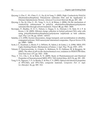 Organic Light Emitting Diode94
Quyang, J.; Chu, C., W.; Chen, F., C.; Xu, Q. & Yang, Y. (2005). High, Conductivity Poly(3,4,
ethylenedioxythiophene): Poly(styrene sulfonate) Film and Its Application in
Polymer Optoelectronic Devices. Advanced Functional Materials 15, pp. 203 - 208.
Quyang, J.; Xu, Q.; Chu, C., W.; Yang, Y.; Li, G. & Shinar, J. (2004). On the mechanism of
conductivity enhancement in poly(3,4, ethylenedioxythiophene):poly(styrene
sufonate) film through solvent treatment. Polymer 45, pp. 8443 - 8450.
Ravirajan, P.; Bradley, D. D. C.; Nelson, J.; Haque, S. A.; Durrant, J. R.; Smit, H. J. P. &
Kroon, J. M. (2005). Efficient charge collection in hybrid polymer/TiO2 solar cells
using poly(ethylenedioxythiophene)/polystyrene sulphonate as hole collector.
Appl. Phys. Lett. 86, pp. 143101 - 143113.
Salafsky, J. S. (1999). Exciton dissociation, charge transport, and recombination in ultrathin,
conjugated polymer, TiO2 nanocrystal intermixed composites. Physical Review B 59,
pp. 10885 – 10894.
Scott, J. C.; Kaufman, J.; Brock, P. J.; DiPietro, R.; Salem, J. & Goitia, J. A. (1996). MEH, PPV
Light, Emitting Diodes: Mechanisms of Failure. J. Appl. Phys. 79, pp. 2745 – 2753.
Tehrani, P.; Kanciurzewska, A.; Crispin, X.; Robinson, N. D.; Fahlman, M. & Berggren, M.
(2007). The effect of pH on the electrochemical over, oxidation in PEDOT:PSS films.
Solid State Ionics 177, pp. 3521 – 3528.
Thuy, T. T.C.; Chi, L. H. & Dinh, N. N. (2009). Study of Photoluminescent and Electrical
Properties of Nanostructured MEH, PPV/ TiO2 hybrid films, JKPS 54, pp. 291 - 295.
Yang, S. H.; Nguyen, T. P.; Le Rendu, P. & Hsu, C. S. (2005). Optical and electrical properties
of PPV/SiO2 and PPV/TiO2 composite materials. Composites Part A: Appl.
Sci..Manufact. 36, pp. 509 - 513.
 