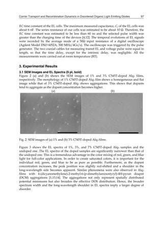 Carrier Transport and Recombination Dynamics in Disordered Organic Light Emitting Diodes 97
RC time constant of the EL cells. The maximum measured capacitance, C, of the EL cells was
about 6 nF. The series resistance of our cells was estimated to be about 10 Ω. Therefore, the
RC time constant was estimated to be less than 60 ns and the selected pulse width was
greater than the charging time of the devices [4,12]. The temporal evolutions of EL signals
were recorded by the average mode of a 50Ω input resistance of a digital oscilloscope
(Agilent Model DSO 6052A, 500 MHz/4Gs/s). The oscilloscope was triggered by the pulse
generator. The two coaxial cables for measuring transit EL and voltage pulse were equal in
length, so that the time delay, except for the intrinsic delay, was negligible. All the
measurements were carried out at room temperature (RT).
3. Experimental Results
3.1 SEM Images and EL Spectra (9 pt, bold)
Figure 2 (a) and (b) shows the SEM images of 1% and 3% C545T-doped Alq3 films,
respectively. The morphology of 1% C545T-doped Alq3 film shows a homogeneous and flat
image while that of 3% C545T-doped Alq3 shows aggregations. This shows that dopants
tend to aggregate as the dopant concentration becomes higher.
(a) (b)
Fig. 2. SEM images of (a) 1% and (b) 3% C545T-doped Alq3 films.
Figure 3 shows the EL spectra of 1%, 3%, and 7% C545T-doped Alq3 samples and the
undoped one. The EL spectra of the doped samples are significantly narrower than that of
the undoped one. This is a tremendous advantage in the color mixing of red, green, and blue
light for full-color applications. In order to create saturated colors, it is important for the
individual red, green, and blue to be as pure as possible. Furthermore, as the dopant
concentration increases, the peak position was slightly red-shifted and a shoulder in the
long-wavelength side becomes apparent. Similar phenomena were also observed in Alq3
films with 4-(dicyanomethylene)-2-methyl-6-(p-dimethylaminostyryl)-4H-pyran doapnt
(DCM) aggregations [1,13,14]. The aggregations not only represent spatially distributed
potential minimums but also broaden the effective DOS distribution. Hence, the broader
spectrum width and the long-wavelength shoulder in EL spectra imply a larger degree of
disorder.
 