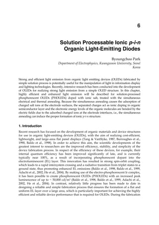 Solution Processable Ionic p-i-n Organic Light- Emitting Diodes 105
X
Solution Processable Ionic p-i-n
Organic Light-Emitting Diodes
Byoungchoo Park
Department of Electrophysics, Kwangwoon University, Seoul
Korea
Strong and efficient light emission from organic light emitting devices (OLEDs) fabricated by
simple solution process is potentially useful for the manipulation of light in information display
and lighting technologies. Recently, intensive research has been conducted into the development
of OLEDs for realizing strong light emission from a simple OLED structure. In this chapter,
highly efficient and enhanced light emission will be described for solution-processed
phosphorescent OLEDs (PHOLEDs) doped with ionic salt, treated with the simultaneous
electrical and thermal annealing. Because the simultaneous annealing causes the adsorption of
charged salt ions at the electrode surfaces, the separated charges act as ionic doping in organic
semiconductor layer and the electronic energy levels of the organic molecules are bended by the
electric fields due to the adsorbed charged ions at the electrode interfaces, i.e., the simultaneous
annealing can induce the proper formation of ionic p-i-n structure.
1. Introduction
Recent research has focused on the development of organic materials and device structures
for use in organic light-emitting devices (OLEDs), with the aim of realizing cost-efficient,
lightweight, and large–area flat panel displays (Tang & VanSlyke, 1987, Burroughes et al.,
1990, Baldo et al., 1998). In order to achieve this aim, the scientific developments of the
greatest interest to researchers are the improved efficiency, stability, and simplicity of the
device fabrication process. In respect of the efficiency of these devices, for example, their
internal quantum efficiency has been improved significantly of late, and is currently
typically near 100%, as a result of incorporating phosphorescent dopant into the
electroluminescent (EL) layer. This innovation has resulted in strong spin-orbit coupling,
which leads to a rapid intersystem crossing and a radiative transition from triplet states to a
ground state, thus promoting enhanced EL emissions (Baldo et al., 1998, Baldo et al., 1999,
Adachi et al., 2002, He et al., 2004). By making use of the electro-phosphorescent Ir complex,
it has been possible to create phosphorescent OLEDs (PHOLEDs) with an increased peak
luminescence of up to ~ 50,000 cd/m2 (Baldo et al., 1998, Baldo et al., 1999, Adachi et al.,
2002, He et al., 2004). In contrast, relatively little progress has been made to date in
designing a reliable and simple fabrication process that ensures the formation of a flat and
uniform EL layer over a large area, which is particularly important for achieving the highly
efficient and reliable device performance that is required for OLEDs. During the fabrication
6
 