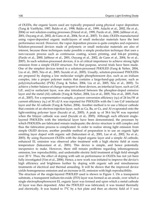 Organic Light Emitting Diode106
of OLEDs, the organic layers used are typically prepared using physical vapor deposition
(Tang & VanSlyke, 1987, Baldo et al., 1998, Baldo et al., 1999, Adachi et al., 2002, He et al.,
2004) or wet solution-coating processes (Friend et al., 1999, Pardo et al., 2000, Jabbour et al.,
2001, Ouyang et al., 2002, de Gans et al., 2004, So et al., 2007). To date, OLEDs manufactured
using vapor-deposited organic multi-layers of small molecular materials have the best
performance record. However, the vapor deposition process is quite complex and expensive.
Solution-processed devices made of polymeric or small molecular materials are also of
interest, because these techniques make possible a simple production technique that uses a
non-vacuum process such as continuous coating, screen printing, and Ink-jet printing
(Pardo et al., 2000, Jabbour et al., 2001, Ouyang et al., 2002, de Gans et al., 2004, So et al.,
2007). In such solution-processed devices, it is of critical importance to achieve strong light
emission from a simple OLED structure. For that purpose, several trials have been made.
One of the simplest devices tested is a solution-processed PHOLED (Yang & Neher, 2004,
Liu et al., 2005, Niu et al., 2005, Suzuki et al., 2005). Usually, solution-processed PHOLEDs
are prepared by doping a low molecular weight phosphorescent dye, such as an iridium
complex, into a proper polymer matrix that contains a large-band-gap polymer, such as
poly(vinylcarbazole) (PVK) (Yang & Neher, 2004, Liu et al., 2005, Niu et al., 2005). To
achieve a better balance of charge transport in these devices, an interfacial layer, such as CsF,
LiF, and/or surfactant layer, was also introduced between the phosphor-doped emissive
layer and the metal (Al) cathode (Yang & Neher, 2004, Liu et al., 2005, Niu et al., 2005, Park
et al., 2007). For a representative example, a power conversion efficiency (P) of 24 lm/W at
current efficiency (C) of 30 cd/A was reported for PHOLEDs with the 1 nm CsF interfacial
layer and the Al cathode (Yang & Neher, 2004). Another method is to use a bilayer cathode
that consists of an electron-injection layer, such as Ca, Ba, or Cs, and Al evaporated onto the
light-emitting polymer layer (Suzuki et al., 2005). A peak P of 38.6 lm/W was reported
when the bilayer cathode was used (Suzuki et al., 2005). Although such efficient single-
layered PHOLEDs with the interfacial layer have been demonstrated, the processes by
which PHOLEDs are fabricated remain inadequate; the device structure is still complex and
thus the fabrication process is complicated. In order to realize strong light emission from
simple OLED devices, another possible method of preparation is to use an organic light
emitting layer doped with organic salt (Sakuratani et al., 2001, Lee et al., 2002, Xu et al.,
2003). By using fluorescent OLEDs with the doped organic layer and a simple Al cathode,
enhanced EL emission was observed after treatment with a high electric field at room
temperature (Sakuratani et al., 2001). This device is simple, and hence potentially
inexpensive to make. However, there still remain problems regarding inhomogeneous
emission, low reproducibility, and undesirable electric field treatment at high field strength
over 20 V. Thus, the effect of doping with salt on performance in OLEDs has not yet been
fully investigated (Yim et al., 2006). Hence, a new work was initiated to improve the device's
high efficiency and brightness further by doping with organic salt and simultaneous
treatments of electrical and thermal annealing. It will be shown that the improved device
yields homogeneous emission and an increase in EL emission with high reproducibility.
The structure of the single-layered PHOLED used is shown in Figure 1. On a transparent
substrate, a transparent indium-tin-oxide (ITO) layer was formed as an anode, over which a
single electrophosphorescent EL organic layer was formed and upon which a metal cathode
Al layer was then deposited. After the PHOLED was fabricated, it was treated thermally
and electrically. It was heated to T°C by a hot plate and then an electric field of V was
 