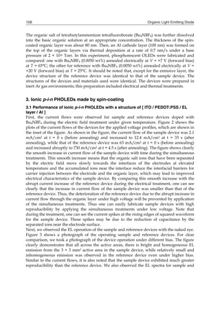 Organic Light Emitting Diode108
The organic salt of tetrabutylammonium tetrafluoroborate (Bu4NBF4) was further dissolved
into the basic organic solution at an appropriate concentration. The thickness of the spin-
coated organic layer was about 80 nm. Then, an Al cathode layer (100 nm) was formed on
the top of the organic layers via thermal deposition at a rate of 0.7 nm/s under a base
pressure of 2 × 10-6 Torr. In this experiment, phosphorescent OLEDs were fabricated and
compared: one with Bu4NBF4 (0.0050 wt%) annealed electrically at V = +7 V (forward bias)
at T = 65°C; the other for reference with Bu4NBF4 (0.0050 wt%) annealed electrically at V =
+20 V (forward bias) at T = 25°C. It should be noted that, except for the emissive layer, the
device structure of the reference device was identical to that of the sample device. The
structures of the devices and materials used were identical. The devices were prepared in
inert Ar gas environments; this preparation included electrical and thermal treatments.
3. Ionic p-i-n PHOLEDs made by spin-coating
3.1 Performance of ionic p-i-n PHOLEDs with a structure of [ ITO / PEDOT:PSS / EL
layer / Al ]
First, the current flows were observed for sample and reference devices doped with
Bu4NBF4 during the electric field treatment under given temperature. Figure 2 shows the
plots of the current flows of the devices for the applied voltage profiles, which are shown in
the inset of the figure. As shown in the figure, the current flow of the sample device was 2.1
mA/cm2 at t = 0 s (before annealing) and increased to 12.4 mA/cm2 at t = 33 s (after
annealing), while that of the reference device was 63 mA/cm2 at t = 0 s (before annealing)
and increased abruptly to 730 mA/cm2 at t = 4.5 s (after annealing). The figure shows clearly
the smooth increase in current flow of the sample device with time during the simultaneous
treatments. This smooth increase means that the organic salt ions that have been separated
by the electric field move slowly towards the interfaces of the electrodes at elevated
temperature and the accumulated ions near the interface reduce the interfacial barriers for
carrier injection between the electrode and the organic layer, which may lead to improved
electrical characteristics of the sample device. By comparing this smooth increase with the
abrupt current increase of the reference device during the electrical treatment, one can see
clearly that the increase in current flow of the sample device was smaller than that of the
reference device. Thus, the deterioration of the reference device due to the abrupt increase in
current flow through the organic layer under high voltage will be prevented by application
of the simultaneous treatments. Thus one can easily fabricate sample devices with high
reproducibility by applying the simultaneous treatments under low voltage. Note that
during the treatment, one can see the current spikes at the rising edges of squared waveform
for the sample device. These spikes may be due to the reduction of capacitance by the
separated ions near the electrode surface.
Next, we observed the EL operation of the sample and reference devices with the naked eye.
Figure 3 shows a photograph of the operating sample and reference devices. For clear
comparison, we took a photograph of the device operation under different bias. The figure
clearly demonstrates that all across the active areas, there is bright and homogeneous EL
emission from the 3 × 3 mm2 active area in the sample device, while relatively small and
inhomogeneous emission was observed in the reference device even under higher bias.
Similar to the current flows, it is also noted that the sample device exhibited much greater
reproducibility than the reference device. We also observed the EL spectra for sample and
 