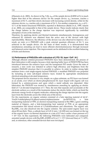 Organic Light Emitting Diode112
(Okamoto et al., 2001). As shown in Fig. 5 (b), ext of the sample device (0.0050 wt%) is much
higher than that of the reference device: for the sample device, ext increases, reaches a
maximum of 8.6 %, and then slowly decreases with increasing current density, while for the
reference device, ext reaches only a maximum of 2.6 %. For another comparison, ext s of 8 ~
12 % of the hetero-structured PHOLEDs, reported in References (Baldo et al., 1999, Adachi
et al., 2002), are comparable to that of the sample device. These results indicate clearly that
the charge balance in the charge injection was improved significantly by controlled
adsorption of ions at the interfaces.
Therefore, by applying electric and thermal treatments simultaneously, homogeneous and
enhanced EL emission was obtained from the active area of the devices with high
reproducibility. Moreover, the efficiency of the devices was also observed to improve. As a
result, an ionic p-i-n PHOLED with a peak external quantum efficiency of 8.6 % was
achieved in the sample device. On the basis of these results, it is demonstrated that
simultaneous annealing can lead to more efficient electroluminescence through increased
and balanced carrier injection. This improvement can be attributed to the excellent balancing
of holes and electrons.
3.2 Performance of PHOLEDs with a structure of [ ITO / EL layer / CsF / Al ]
Although efficient solution-processed PHOLEDs have been demonstrated, the process of
their fabrication is still complex because a hole injecting buffer layer of PEDOT:PSS has been
introduced between the emissive layer and the transparent ITO anode. Given the state of
research, a new work was initiated to achieve high efficiency and brightness from the
simplest PHOLED structure that it is possible to achieve. In order to realize strong light
emission from a real single-organic-layered PHOLED, a modified PHOLED was proposed
by including an ionic salt-doped emissive layer, treated by appropriate simultaneous
electrical annealing at elevated temperature.
The proposed device structure is very simple; on a glass substrate, an ITO layer was formed
as an anode, over which an electro-phosphorescent EL layer doped with organic salt was
formed by a solution-process and upon which a metal cathode was deposited. After
fabrication, the PHOLED was treated by simultaneous annealing by applying an electric
field of V at elevated temperature of T. Then, the ions that separate and accumulate at the
electrode surfaces as a result of the treatments induce the electric fields, which can bend the
electronic energy levels of organic molecules, enhancing the charge injection into the organic
layer from the electrodes across the whole area of the device.
For the experiments, an organic solution consisted of a hole injecting material of 4,4',4"-
Tris(N-3-methylphenyl-N-phenyl-amino)-triphenylamine (m-MTDATA), a hole
transporting material of TPD, an electron transporting material of Bu-PBD, a green emitting
material of Ir(ppy)3, and a hole-transporting host material of PVK at an appropriate
concentration into mixed solvent of 1,2-dichloroethane and chloroform. The organic salt,
Bu4NBF4, was also dissolved into the organic solution. The spin-coated organic layer was
about 80 nm thick. Then, a cathode layer of CsF (1 nm) / Al (100 nm) was formed on the top
of the organic layers via thermal deposition at a rate of 0.7 nm/s under a base pressure of 2
× 10-6 Torr. In this experiment, the following PHOLEDs were fabricated and compared:
annealed sample devices with Bu4NBF4 (0.0050 wt%) at V = +9 V (forward bias) at T = 65°C,
and, as references, other annealed devices that were not doped.
 