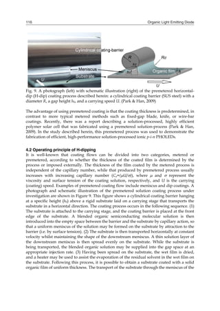Organic Light Emitting Diode116
Fig. 9. A photograph (left) with schematic illustration (right) of the premetered horizontal-
dip (H-dip) coating process described herein: a cylindrical coating barrier (SUS steel) with a
diameter R, a gap height h0, and a carrying speed U. (Park & Han, 2009)
The advantage of using premetered coating is that the coating thickness is predetermined, in
contrast to more typical metered methods such as fixed-gap blade, knife, or wire-bar
coatings. Recently, there was a report describing a solution-processed, highly efficient
polymer solar cell that was fabricated using a premetered solution-process (Park & Han,
2009). In the study described herein, this premetered process was used to demonstrate the
fabrication of efficient, high-performance solution-processed ionic p-i-n PHOLEDs.
4.2 Operating principle of H-dipping
It is well-known that coating flows can be divided into two categories, metered or
premetered, according to whether the thickness of the coated film is determined by the
process or imposed externally. The thickness of the film coated by the metered process is
independent of the capillary number, while that produced by premetered process usually
increases with increasing capillary number (Ca=(U/)), where  and  represent the
viscosity and surface tension of the coating solution, respectively, and U is the carrying
(coating) speed. Examples of premetered coating flow include meniscus and dip coatings. A
photograph and schematic illustration of the premetered solution coating process under
investigation are shown in Figure 9. This figure shows a cylindrical coating barrier hanging
at a specific height (h0) above a rigid substrate laid on a carrying stage that transports the
substrate in a horizontal direction. The coating process occurs in the following sequence. (1)
The substrate is attached to the carrying stage, and the coating barrier is placed at the front
edge of the substrate. A blended organic semiconducting molecular solution is then
introduced into the empty space between the barrier and the substrate by capillary action, so
that a uniform meniscus of the solution may be formed on the substrate by attraction to the
barrier (i.e. by surface tension). (2) The substrate is then transported horizontally at constant
velocity whilst maintaining the shape of the downstream meniscus. A thin solution layer of
the downstream meniscus is then spread evenly on the substrate. While the substrate is
being transported, the blended organic solution may be supplied into the gap space at an
appropriate injection rate. (3) Having been spread on the substrate, the wet film is dried,
and a heater may be used to assist the evaporation of the residual solvent in the wet film on
the substrate. Following this process, it is possible to obtain a substrate coated with a solid
organic film of uniform thickness. The transport of the substrate through the meniscus of the
 