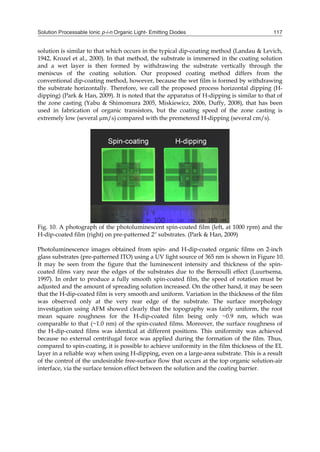 Solution Processable Ionic p-i-n Organic Light- Emitting Diodes 117
solution is similar to that which occurs in the typical dip-coating method (Landau & Levich,
1942, Krozel et al., 2000). In that method, the substrate is immersed in the coating solution
and a wet layer is then formed by withdrawing the substrate vertically through the
meniscus of the coating solution. Our proposed coating method differs from the
conventional dip-coating method, however, because the wet film is formed by withdrawing
the substrate horizontally. Therefore, we call the proposed process horizontal dipping (H-
dipping) (Park & Han, 2009). It is noted that the apparatus of H-dipping is similar to that of
the zone casting (Yabu & Shimomura 2005, Miskiewicz, 2006, Duffy, 2008), that has been
used in fabrication of organic transistors, but the coating speed of the zone casting is
extremely low (several m/s) compared with the premetered H-dipping (several cm/s).
Fig. 10. A photograph of the photoluminescent spin-coated film (left, at 1000 rpm) and the
H-dip-coated film (right) on pre-patterned 2'' substrates. (Park & Han, 2009)
Photoluminescence images obtained from spin- and H-dip-coated organic films on 2-inch
glass substrates (pre-patterned ITO) using a UV light source of 365 nm is shown in Figure 10.
It may be seen from the figure that the luminescent intensity and thickness of the spin-
coated films vary near the edges of the substrates due to the Bernoulli effect (Luurtsema,
1997). In order to produce a fully smooth spin-coated film, the speed of rotation must be
adjusted and the amount of spreading solution increased. On the other hand, it may be seen
that the H-dip-coated film is very smooth and uniform. Variation in the thickness of the film
was observed only at the very rear edge of the substrate. The surface morphology
investigation using AFM showed clearly that the topography was fairly uniform, the root
mean square roughness for the H-dip-coated film being only ~0.9 nm, which was
comparable to that (~1.0 nm) of the spin-coated films. Moreover, the surface roughness of
the H-dip-coated films was identical at different positions. This uniformity was achieved
because no external centrifugal force was applied during the formation of the film. Thus,
compared to spin-coating, it is possible to achieve uniformity in the film thickness of the EL
layer in a reliable way when using H-dipping, even on a large-area substrate. This is a result
of the control of the undesirable free-surface flow that occurs at the top organic solution-air
interface, via the surface tension effect between the solution and the coating barrier.
 