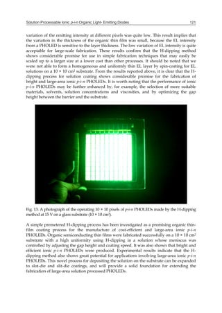 Solution Processable Ionic p-i-n Organic Light- Emitting Diodes 121
variation of the emitting intensity at different pixels was quite low. This result implies that
the variation in the thickness of the organic thin film was small, because the EL intensity
from a PHOLED is sensitive to the layer thickness. The low variation of EL intensity is quite
acceptable for large-scale fabrication. These results confirm that the H-dipping method
shows considerable promise for use in simple fabrication techniques that may easily be
scaled up to a larger size at a lower cost than other processes. It should be noted that we
were not able to form a homogeneous and uniformly thin EL layer by spin-coating for EL
solutions on a 10 × 10 cm2 substrate. From the results reported above, it is clear that the H-
dipping process for solution coating shows considerable promise for the fabrication of
bright and large-area ionic p-i-n PHOLEDs. It is worth noting that the performance of ionic
p-i-n PHOLEDs may be further enhanced by, for example, the selection of more suitable
materials, solvents, solution concentrations and viscosities, and by optimizing the gap
height between the barrier and the substrate.
Fig. 13. A photograph of the operating 10 × 10 pixels of p-i-n PHOLEDs made by the H-dipping
method at 15 V on a glass substrate (10 × 10 cm2).
A simple premetered H-dipping process has been investigated as a promising organic thin-
film coating process for the manufacture of cost-efficient and large-area ionic p-i-n
PHOLEDs. Organic semiconducting thin films were fabricated successfully on a 10 × 10 cm2
substrate with a high uniformity using H-dipping in a solution whose meniscus was
controlled by adjusting the gap height and coating speed. It was also shown that bright and
efficient ionic p-i-n PHOLEDs were produced. Experimental results indicate that the H-
dipping method also shows great potential for applications involving large-area ionic p-i-n
PHOLEDs. This novel process for depositing the solution on the substrate can be expanded
to slot-die and slit-die coatings, and will provide a solid foundation for extending the
fabrication of large-area solution processed PHOLEDs.
 