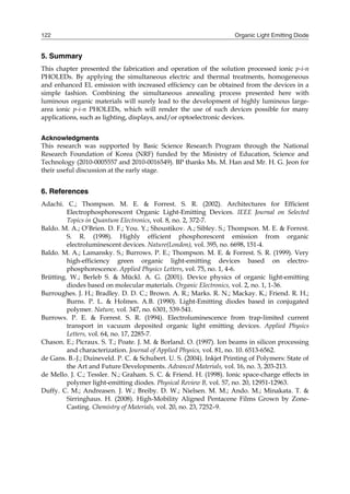 Organic Light Emitting Diode122
5. Summary
This chapter presented the fabrication and operation of the solution processed ionic p-i-n
PHOLEDs. By applying the simultaneous electric and thermal treatments, homogeneous
and enhanced EL emission with increased efficiency can be obtained from the devices in a
simple fashion. Combining the simultaneous annealing process presented here with
luminous organic materials will surely lead to the development of highly luminous large-
area ionic p-i-n PHOLEDs, which will render the use of such devices possible for many
applications, such as lighting, displays, and/or optoelectronic devices.
Acknowledgments
This research was supported by Basic Science Research Program through the National
Research Foundation of Korea (NRF) funded by the Ministry of Education, Science and
Technology (2010-0005557 and 2010-0016549). BP thanks Ms. M. Han and Mr. H. G. Jeon for
their useful discussion at the early stage.
6. References
Adachi. C.; Thompson. M. E. & Forrest. S. R. (2002). Architectures for Efficient
Electrophosphorescent Organic Light-Emitting Devices. IEEE Journal on Selected
Topics in Quantum Electronics, vol. 8, no. 2, 372-7.
Baldo. M. A.; O’Brien. D. F.; You. Y.; Shoustikov. A.; Sibley. S.; Thompson. M. E. & Forrest.
S. R. (1998). Highly efficient phosphorescent emission from organic
electroluminescent devices. Nature(London), vol. 395, no. 6698, 151-4.
Baldo. M. A.; Lamansky. S.; Burrows. P. E.; Thompson. M. E. & Forrest. S. R. (1999). Very
high-efficiency green organic light-emitting devices based on electro-
phosphorescence. Applied Physics Letters, vol. 75, no. 1, 4-6.
Brütting. W.; Berleb S. & Mückl. A. G. (2001). Device physics of organic light-emitting
diodes based on molecular materials. Organic Electronics, vol. 2, no. 1, 1-36.
Burroughes. J. H.; Bradley. D. D. C.; Brown. A. R.; Marks. R. N.; Mackay. K.; Friend. R. H.;
Burns. P. L. & Holmes. A.B. (1990). Light-Emitting diodes based in conjugated
polymer. Nature, vol. 347, no. 6301, 539-541.
Burrows. P. E. & Forrest. S. R. (1994). Electroluminescence from trap‐limited current
transport in vacuum deposited organic light emitting devices. Applied Physics
Letters, vol. 64, no. 17, 2285-7.
Chason. E.; Picraux. S. T.; Poate. J. M. & Borland. O. (1997). Ion beams in silicon processing
and characterization. Journal of Applied Physics, vol. 81, no. 10. 6513-6562.
de Gans. B.-J.; Duineveld. P. C. & Schubert. U. S. (2004). Inkjet Printing of Polymers: State of
the Art and Future Developments. Advanced Materials, vol. 16, no. 3, 203-213.
de Mello. J. C.; Tessler. N.; Graham. S. C. & Friend. H. (1998). Ionic space-charge effects in
polymer light-emitting diodes. Physical Review B, vol. 57, no. 20, 12951-12963.
Duffy. C. M.; Andreasen. J. W.; Breiby. D. W.; Nielsen. M. M.; Ando. M.; Minakata. T. &
Sirringhaus. H. (2008). High-Mobility Aligned Pentacene Films Grown by Zone-
Casting. Chemistry of Materials, vol. 20, no. 23, 7252–9.
 