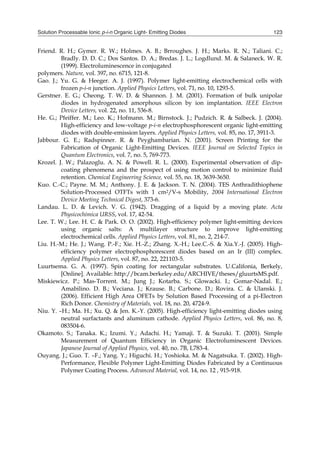 Solution Processable Ionic p-i-n Organic Light- Emitting Diodes 123
Friend. R. H.; Gymer. R. W.; Holmes. A. B.; Brroughes. J. H.; Marks. R. N.; Taliani. C.;
Bradly. D. D. C.; Dos Santos. D. A.; Bredas. J. L.; Logdlund. M. & Salaneck. W. R.
(1999). Electroluminescence in conjugated
polymers. Nature, vol. 397, no. 6715, 121-8.
Gao. J.; Yu. G. & Heeger. A. J. (1997). Polymer light-emitting electrochemical cells with
frozen p-i-n junction. Applied Physics Letters, vol. 71, no. 10, 1293-5.
Gerstner. E. G.; Cheong. T. W. D. & Shannon. J. M. (2001). Formation of bulk unipolar
diodes in hydrogenated amorphous silicon by ion implantation. IEEE Electron
Device Letters, vol. 22, no. 11, 536-8.
He. G.; Pfeiffer. M.; Leo. K.; Hofmann. M.; Birnstock. J.; Pudzich. R. & Salbeck. J. (2004).
High-efficiency and low-voltage p‐i‐n electrophosphorescent organic light-emitting
diodes with double-emission layers. Applied Physics Letters, vol. 85, no. 17, 3911-3.
Jabbour. G. E.; Radspinner. R. & Peyghambarian. N. (2001). Screen Printing for the
Fabrication of Organic Light-Emitting Devices. IEEE Journal on Selected Topics in
Quantum Electronics, vol. 7, no. 5, 769-773.
Krozel. J. W.; Palazoglu. A. N. & Powell. R. L. (2000). Experimental observation of dip-
coating phenomena and the prospect of using motion control to minimize fluid
retention. Chemical Engineering Science, vol. 55, no. 18, 3639-3650.
Kuo. C.-C.; Payne. M. M.; Anthony. J. E. & Jackson. T. N. (2004). TES Anthradithiophene
Solution-Processed OTFTs with 1 cm2/V-s Mobility, 2004 International Electron
Device Meeting Technical Digest, 373-6.
Landau. L. D. & Levich. V. G. (1942). Dragging of a liquid by a moving plate. Acta
Physicochimica URSS, vol. 17, 42-54.
Lee. T. W.; Lee. H. C. & Park. O. O. (2002). High-efficiency polymer light-emitting devices
using organic salts: A multilayer structure to improve light-emitting
electrochemical cells. Applied Physics Letters, vol. 81, no. 2, 214-7.
Liu. H.-M.; He. J.; Wang. P.-F.; Xie. H.-Z.; Zhang. X.-H.; Lee.C.-S. & Xia.Y.-J. (2005). High-
efficiency polymer electrophosphorescent diodes based on an Ir (III) complex.
Applied Physics Letters, vol. 87, no. 22, 221103-5.
Luurtsema. G. A. (1997). Spin coating for rectangular substrates. U.Califonia, Berkely,
[Online]. Available: http://bcam.berkeley.edu/ARCHIVE/theses/gluurtsMS.pdf.
Miskiewicz. P.; Mas-Torrent. M.; Jung J.; Kotarba. S.; Glowacki. I.; Gomar-Nadal. E.;
Amabilino. D. B.; Veciana. J.; Krause. B.; Carbone. D.; Rovira. C. & Ulanski. J.
(2006). Efficient High Area OFETs by Solution Based Processing of a pi-Electron
Rich Donor. Chemistry of Materials, vol. 18, no. 20, 4724-9.
Niu. Y. –H.; Ma. H.; Xu. Q. & Jen. K.-Y. (2005). High-efficiency light-emitting diodes using
neutral surfactants and aluminum cathode. Applied Physics Letters, vol. 86, no. 8,
083504-6.
Okamoto. S.; Tanaka. K.; Izumi. Y.; Adachi. H.; Yamaji. T. & Suzuki. T. (2001). Simple
Measurement of Quantum Efficiency in Organic Electroluminescent Devices.
Japanese Journal of Applied Physics, vol. 40, no. 7B, L783-4.
Ouyang. J.; Guo. T. –F.; Yang. Y.; Higuchi. H.; Yoshioka. M. & Nagatsuka. T. (2002). High-
Performance, Flexible Polymer Light-Emitting Diodes Fabricated by a Continuous
Polymer Coating Process. Advanced Material, vol. 14, no. 12 , 915-918.
 