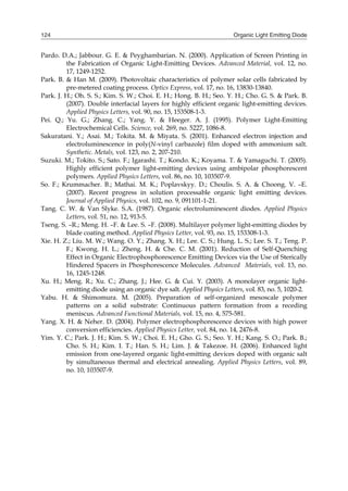 Organic Light Emitting Diode124
Pardo. D.A.; Jabbour. G. E. & Peyghambarian. N. (2000). Application of Screen Printing in
the Fabrication of Organic Light-Emitting Devices. Advanced Material, vol. 12, no.
17, 1249-1252.
Park. B. & Han M. (2009). Photovoltaic characteristics of polymer solar cells fabricated by
pre-metered coating process. Optics Express, vol. 17, no. 16, 13830-13840.
Park. J. H.; Oh. S. S.; Kim. S. W.; Choi. E. H.; Hong. B. H.; Seo. Y. H.; Cho. G. S. & Park. B.
(2007). Double interfacial layers for highly efficient organic light-emitting devices.
Applied Physics Letters, vol. 90, no. 15, 153508-1-3.
Pei. Q.; Yu. G.; Zhang. C.; Yang. Y. & Heeger. A. J. (1995). Polymer Light-Emitting
Electrochemical Cells. Science, vol. 269, no. 5227, 1086-8.
Sakuratani. Y.; Asai. M.; Tokita. M. & Miyata. S. (2001). Enhanced electron injection and
electroluminescence in poly(N-vinyl carbazole) film doped with ammonium salt.
Synthetic. Metals, vol. 123, no. 2, 207-210.
Suzuki. M.; Tokito. S.; Sato. F.; Igarashi. T.; Kondo. K.; Koyama. T. & Yamaguchi. T. (2005).
Highly efficient polymer light-emitting devices using ambipolar phosphorescent
polymers. Applied Physics Letters, vol. 86, no. 10, 103507-9.
So. F.; Krummacher. B.; Mathai. M. K.; Poplavskyy. D.; Choulis. S. A. & Choong. V. –E.
(2007). Recent progress in solution processable organic light emitting devices.
Journal of Applied Physics, vol. 102, no. 9, 091101-1-21.
Tang. C. W. & Van Slyke. S.A. (1987). Organic electroluminescent diodes. Applied Physics
Letters, vol. 51, no. 12, 913-5.
Tseng. S. –R.; Meng. H. –F. & Lee. S. –F. (2008). Multilayer polymer light-emitting diodes by
blade coating method. Applied Physics Letter, vol. 93, no. 15, 153308-1-3.
Xie. H. Z.; Liu. M. W.; Wang. O. Y.; Zhang. X. H.; Lee. C. S.; Hung. L. S.; Lee. S. T.; Teng. P.
F.; Kwong. H. L.; Zheng. H. & Che. C. M. (2001). Reduction of Self-Quenching
Effect in Organic Electrophosphorescence Emitting Devices via the Use of Sterically
Hindered Spacers in Phosphorescence Molecules. Advanced Materials, vol. 13, no.
16, 1245-1248.
Xu. H.; Meng. R.; Xu. C.; Zhang. J.; Hee. G. & Cui. Y. (2003). A monolayer organic light-
emitting diode using an organic dye salt. Applied Physics Letters, vol. 83, no. 5, 1020-2.
Yabu. H. & Shimomura. M. (2005). Preparation of self-organized mesoscale polymer
patterns on a solid substrate: Continuous pattern formation from a receding
meniscus. Advanced Functional Materials, vol. 15, no. 4, 575-581.
Yang. X. H. & Neher. D. (2004). Polymer electrophosphorescence devices with high power
conversion efficiencies. Applied Physics Letter, vol. 84, no. 14, 2476-8.
Yim. Y. C.; Park. J. H.; Kim. S. W.; Choi. E. H.; Gho. G. S.; Seo. Y. H.; Kang. S. O.; Park. B.;
Cho. S. H.; Kim. I. T.; Han. S. H.; Lim. J. & Takezoe. H. (2006). Enhanced light
emission from one-layered organic light-emitting devices doped with organic salt
by simultaneous thermal and electrical annealing. Applied Physics Letters, vol. 89,
no. 10, 103507-9.
 