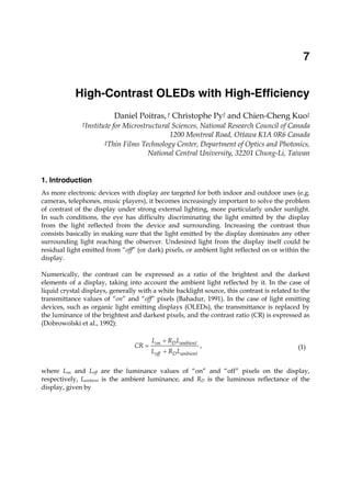 High-Contrast OLEDs with High-Efficiency 125
X
High-Contrast OLEDs with High-Efficiency
Daniel Poitras,† Christophe Py† and Chien-Cheng Kuo‡
†Institute for Microstructural Sciences, National Research Council of Canada
1200 Montreal Road, Ottawa K1A 0R6 Canada
‡Thin Films Technology Center, Department of Optics and Photonics,
National Central University, 32201 Chung-Li, Taiwan
1. Introduction
As more electronic devices with display are targeted for both indoor and outdoor uses (e.g.
cameras, telephones, music players), it becomes increasingly important to solve the problem
of contrast of the display under strong external lighting, more particularly under sunlight.
In such conditions, the eye has difficulty discriminating the light emitted by the display
from the light reflected from the device and surrounding. Increasing the contrast thus
consists basically in making sure that the light emitted by the display dominates any other
surrounding light reaching the observer. Undesired light from the display itself could be
residual light emitted from “off” (or dark) pixels, or ambient light reflected on or within the
display.
Numerically, the contrast can be expressed as a ratio of the brightest and the darkest
elements of a display, taking into account the ambient light reflected by it. In the case of
liquid crystal displays, generally with a white backlight source, this contrast is related to the
transmittance values of “on” and “off” pixels (Bahadur, 1991). In the case of light emitting
devices, such as organic light emitting displays (OLEDs), the transmittance is replaced by
the luminance of the brightest and darkest pixels, and the contrast ratio (CR) is expressed as
(Dobrowolski et al., 1992):
,on D ambient
off D ambient
L R L
CR
L R L



(1)
where Lon and Loff are the luminance values of “on” and “off” pixels on the display,
respectively, Lambient is the ambient luminance, and RD is the luminous reflectance of the
display, given by
7
 