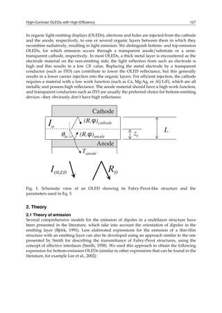 High-Contrast OLEDs with High-Efficiency 127
In organic light emitting displays (OLEDs), electrons and holes are injected from the cathode
and the anode, respectively, to one or several organic layers between them in which they
recombine radiatively, resulting in light emission. We distinguish bottom- and top-emission
OLEDs, for which emission occurs through a transparent anode/substrate or a semi-
transparent cathode, respectively. In most OLEDs, a thick metal layer is encountered as the
electrode material on the non-emitting side; the light reflection from such an electrode is
high and this results in a low CR value. Replacing the metal electrode by a transparent
conductor (such as ITO) can contribute to lower the OLED reflectance, but this generally
results in a lower carrier injection into the organic layers. For efficient injection, the cathode
requires a material with a low work function (such as Ca, Mg:Ag, or Al/LiF), which are all
metallic and possess high reflectance. The anode material should have a high work function,
and transparent conductors such as ITO are usually the preferred choice for bottom-emitting
devices –they obviously don’t have high reflectance.
Fig. 1. Schematic view of an OLED showing its Fabry-Perot-like structure and the
parameters used in Eq. 3.
2. Theory
2.1 Theory of emission
Several comprehensive models for the emission of dipoles in a multilayer structure have
been presented in the literature, which take into account the orientation of dipoles in the
emitting layer (Björk, 1991). Less elaborated expressions for the emission of a thin-film
structure with an emitting layer can also be developed using an approach similar to the one
presented by Smith for describing the transmittance of Fabry-Perot structures, using the
concept of effective interfaces (Smith, 1958). We used this approach to obtain the following
expression for bottom-emission OLEDs (similar to other expressions that can be found in the
literature, for example Lee et al., 2002):
 