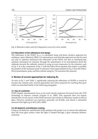 Organic Light Emitting Diode130
Fig. 4. Refractive index and nk/λ dispersion curves for a few metals.
2.2 Calculation of the reflectance and design
The reflectance of the OLED, ROLED, is calculated using well-know iterative approach for
multilayer optics (Macleod, 2001). It is interesting to note that this approach can also be used
not only to optimize (minimize) the reflectance of the OLED, but also to simultaneously
optimize (maximize) its emission through the optimization of its transmittance (from the
substrate towards the cathode), instead of using an exact expression for the emission, such
as Eq. 3. It is the comparison of Eq. 3 with the Fabry-Perot equation that makes it possible;
the position of the resonance peak in emission is first approximated by Eq. 4 from the Fabry-
Perot transmittance peak, and then refined using Eq. 3 to maximize the emission.
3. Review of current approaches for reducing RD
As seen in Eq. 1 and Table 1, significantly reducing the reflectance of OLEDs is crucial to
increase the contrast ratio. Several approaches have been proposed for reaching that goal,
which are described briefly in the following paragraphs.
3.1 Use of a polarizer
OLED display manufacturers have so far used circular polarizers borrowed from the LCD
technology to improve contrast (Trapani et al., 2003). This approach does not require
introduction of new layers in the OLED structure and results in reflectance similar to that of
glass. However, polarizers are expensive, generally not flexible, and absorb a substantial
amount of the light (up to 40%) (Wu, 2005).
3.2 All-dielectric antireflection coating
Using an all-dielectric antireflection (AR) coatings is the proper way to remove the reflection
from the front glass surface when the light is emitted through a glass substrate (bottom-
emission).
 