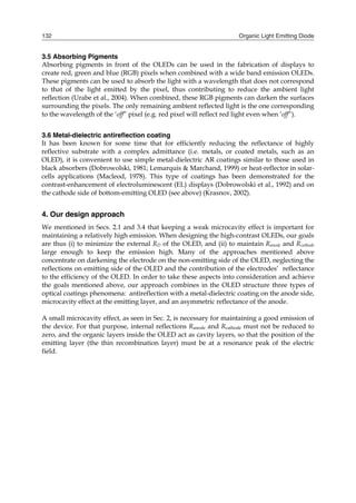 Organic Light Emitting Diode132
3.5 Absorbing Pigments
Absorbing pigments in front of the OLEDs can be used in the fabrication of displays to
create red, green and blue (RGB) pixels when combined with a wide band emission OLEDs.
These pigments can be used to absorb the light with a wavelength that does not correspond
to that of the light emitted by the pixel, thus contributing to reduce the ambient light
reflection (Urabe et al., 2004). When combined, these RGB pigments can darken the surfaces
surrounding the pixels. The only remaining ambient reflected light is the one corresponding
to the wavelength of the ‘off” pixel (e.g. red pixel will reflect red light even when ‘off”).
3.6 Metal-dielectric antireflection coating
It has been known for some time that for efficiently reducing the reflectance of highly
reflective substrate with a complex admittance (i.e. metals, or coated metals, such as an
OLED), it is convenient to use simple metal-dielectric AR coatings similar to those used in
black absorbers (Dobrowolski, 1981; Lemarquis & Marchand, 1999) or heat-reflector in solar-
cells applications (Macleod, 1978). This type of coatings has been demonstrated for the
contrast-enhancement of electroluminescent (EL) displays (Dobrowolski et al., 1992) and on
the cathode side of bottom-emitting OLED (see above) (Krasnov, 2002).
4. Our design approach
We mentioned in Secs. 2.1 and 3.4 that keeping a weak microcavity effect is important for
maintaining a relatively high emission. When designing the high-contrast OLEDs, our goals
are thus (i) to minimize the external RD of the OLED, and (ii) to maintain Ranode and Rcathode
large enough to keep the emission high. Many of the approaches mentioned above
concentrate on darkening the electrode on the non-emitting side of the OLED, neglecting the
reflections on emitting side of the OLED and the contribution of the electrodes’ reflectance
to the efficiency of the OLED. In order to take these aspects into consideration and achieve
the goals mentioned above, our approach combines in the OLED structure three types of
optical coatings phenomena: antireflection with a metal-dielectric coating on the anode side,
microcavity effect at the emitting layer, and an asymmetric reflectance of the anode.
A small microcavity effect, as seen in Sec. 2, is necessary for maintaining a good emission of
the device. For that purpose, internal reflections Ranode and Rcathode must not be reduced to
zero, and the organic layers inside the OLED act as cavity layers, so that the position of the
emitting layer (the thin recombination layer) must be at a resonance peak of the electric
field.
 