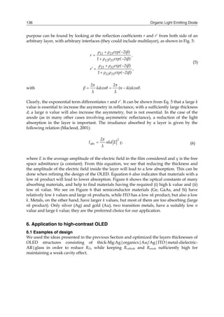 Organic Light Emitting Diode136
purpose can be found by looking at the reflection coefficients r and r’ from both side of an
arbitrary layer, with arbitrary interfaces (they could include multilayer), as shown in Fig. 5:
12 23
12 23
23 12
12 23
ρ ρ exp( 2iβ)
r ,
1 ρ ρ exp( 2iβ)
ρ ρ exp( 2iβ)
r ,
1 ρ ρ exp( 2iβ)
 

 
 
 
 
(5)
with .
2π 2π
β ndcosθ (n ik)dcosθ
λ λ
  
Clearly, the exponential term differentiates r and r’. It can be shown from Eq. 5 that a large k
value is essential to increase the asymmetry in reflectance, with a sufficiently large thickness
d; a large n value will also increase the asymmetry, but is not essential. In the case of the
anode (as in many other cases involving asymmetric reflectance), a reduction of the light
absorption in the layer is important. The irradiance absorbed by a layer is given by the
following relation (Macleod, 2001):
2
abs
2π
I nkd E γ,
λ
 (6)
where E is the average amplitude of the electric field in the film considered and γ is the free
space admittance (a constant). From this equation, we see that reducing the thickness and
the amplitude of the electric field inside the layer will lead to a low absorption. This can be
done when refining the design of the OLED. Equation 6 also indicates that materials with a
low nk product will lead to lower absorption. Figure 6 shows the optical constants of many
absorbing materials, and help to find materials having the required (i) high k value and (ii)
low nk value. We see on Figure 6 that semiconductor materials (Ge, GaAs, and Si) have
relatively low k values and large nk products, while ITO has a low nk product, but also a low
k. Metals, on the other hand, have larger k values, but most of them are too absorbing (large
nk product). Only silver (Ag) and gold (Au), two transition metals, have a suitably low n
value and large k value; they are the preferred choice for our application.
6. Application to high-contrast OLED
6.1 Examples of design
We used the ideas presented in the previous Section and optimized the layers thicknesses of
OLED structures consisting of thick-Mg:Ag|organics|Au/Ag|ITO|metal-dielectric-
AR|glass in order to reduce RD, while keeping Rcathode and Ranode sufficiently high for
maintaining a weak cavity effect.
 