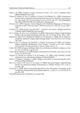 High-Contrast OLEDs with High-Efficiency 141
Palik, E. D. (1985). Handbook of Optical Constants of Solids, Vols. I and II, Academic Press,
ISBN 0125444222, New York.
Poitras, D.; Dalacu, D.; Liu, X.; Lefebvre, J.; Poole, P.J. & Williams, R. L. (2003). Luminescent
devices with symmetrical and asymmetrical microcavity structures, Proceedings of
the 46th Annual Tech. Conf. of Society of Vacuum Coaters, pp. 317—322, Philadelphia,
May 2003, ISSN 0737-5921, SVC Publication, Albuquerque.
Poynton, C.A. (1993). ‘Gamma’ and its Disguises: The Nonlinear Mappings of Intensity in
Perception, CRTs, Film and Video, SMPFTE Journal, Vol. 102, No. 12, pp. 1099—
1108.
Poynton, C.A. (2003). Digital video and HDTV – algorithms and interfaces, Morgan Kaufmann
Publisher, ISBN 1558607927, San Francisco.
Py, C.; Poitras, D.; Kuo, C.-C. & Fukutani, H. (2008). High-contrast Organic Light Emitting
Diodes with a partially absorbing anode, Opt. Lett. Vol. 33, No. 10, pp. 1126—1128.
Renault, O.; Salata, O. V.; Etchells, M.; Dobson, P. J. & Christou, V. (2000). A low reflectivity
multilayer cathode for organic light-emitting diodes, Thin Solid Films, Vol. 379, pp.
195—198.
Roth, D.; Py, C.; Fukutani, H.; Marshall, P.; Popela, M. & Leong, D. (2001). An Organic
Digital Integrated Multiplexing Clock Display, Presented at the 10th Canadian
Semiconductor Technology Conference, Ottawa, Canada, Aug 13—17.
Smith, S.D. (1958). Design of multilayer filters by considering two effective interfaces, J. Opt.
Soc. Am. Vol. 48, No. 1, pp. 43—50.
Tang, C.W. & VanSlyke, S.A. (1987) Organic electroluminescent diodes, Appl. Phys. Lett. Vol.
51, No. 11, pp. 913--915.
Trapani, G.; Pawlak, R.; Carlson, G. R. & Gordon, J. N. (2003). High durability circular
polarizer for use with emissive displays, US Patent 6549335.
Uriba, T.; Yamada, J.; Sasaoka, T. (2004) Display and method of manufacturing the same,
US Patent 2004/0147200A1.
Wu, C.-C.; Chen, C.-W.; Lin, C.-L. & Yang, C.-J. (2005) Advanced Organic Light-Emitting
Devices for Enhancing Display Performances, J. Display Technol. Vol. 1, No. 2,
pp. 248—266.
Wyszecki, G. (1968). Recent Agreements Reached by the Colorimetry Committee of the
Commission Internationale de l'Eclairage (abstract). , J. Opt. Soc. Am. Vol. 58, No. 2,
pp. 290—292.
WVASE32 software (J.A. Woollam Co., Lincolrn NE)
 