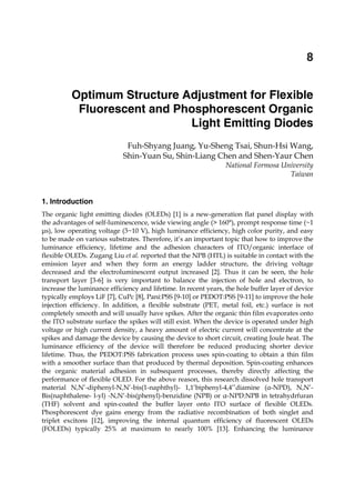Optimum Structure Adjustment for Flexible
Fluorescent and Phosphorescent Organic Light Emitting Diodes 143
X
Optimum Structure Adjustment for Flexible
Fluorescent and Phosphorescent Organic
Light Emitting Diodes
Fuh-Shyang Juang, Yu-Sheng Tsai, Shun-Hsi Wang,
Shin-Yuan Su, Shin-Liang Chen and Shen-Yaur Chen
National Formosa University
Taiwan
1. Introduction
The organic light emitting diodes (OLEDs) [1] is a new-generation flat panel display with
the advantages of self-luminescence, wide viewing angle (> 160°), prompt response time (~1
μs), low operating voltage (3~10 V), high luminance efficiency, high color purity, and easy
to be made on various substrates. Therefore, it’s an important topic that how to improve the
luminance efficiency, lifetime and the adhesion characters of ITO/organic interface of
flexible OLEDs. Zugang Liu et al. reported that the NPB (HTL) is suitable in contact with the
emission layer and when they form an energy ladder structure, the driving voltage
decreased and the electroluminescent output increased [2]. Thus it can be seen, the hole
transport layer [3-6] is very important to balance the injection of hole and electron, to
increase the luminance efficiency and lifetime. In recent years, the hole buffer layer of device
typically employs LiF [7], CuPc [8], Pani:PSS [9-10] or PEDOT:PSS [9-11] to improve the hole
injection efficiency. In addition, a flexible substrate (PET, metal foil, etc.) surface is not
completely smooth and will usually have spikes. After the organic thin film evaporates onto
the ITO substrate surface the spikes will still exist. When the device is operated under high
voltage or high current density, a heavy amount of electric current will concentrate at the
spikes and damage the device by causing the device to short circuit, creating Joule heat. The
luminance efficiency of the device will therefore be reduced producing shorter device
lifetime. Thus, the PEDOT:PSS fabrication process uses spin-coating to obtain a thin film
with a smoother surface than that produced by thermal deposition. Spin-coating enhances
the organic material adhesion in subsequent processes, thereby directly affecting the
performance of flexible OLED. For the above reason, this research dissolved hole transport
material N,N’-diphenyl-N,N’-bis(1-naphthyl)- 1,1’biphenyl-4,4’’diamine (α-NPD), N,N’-
Bis(naphthalene- l-yl) -N,N’-bis(phenyl)-benzidine (NPB) or α-NPD:NPB in tetrahydrfuran
(THF) solvent and spin-coated the buffer layer onto ITO surface of flexible OLEDs.
Phosphorescent dye gains energy from the radiative recombination of both singlet and
triplet excitons [12], improving the internal quantum efficiency of fluorescent OLEDs
(FOLEDs) typically 25% at maximum to nearly 100% [13]. Enhancing the luminance
8
 