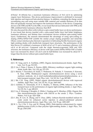 Optimum Structure Adjustment for Flexible
Fluorescent and Phosphorescent Organic Light Emitting Diodes 153
(0.5nm)/ Al (65nm)) has a maximum luminance efficiency of 34.2 cd/A by optimizing
organic layer thicknesses. This device performance improvement is attributed to increased
hole injection and improved hole-electron balance. In addition, extending the charge carrier
recombining area and using more suitable HBL material and suitable thickness of its thin
film will gradually increase and improve the luminance efficiency of the device. Comparing
devices with TPBi and BCP as the HBL, it was found that devices fabricated with TPBi as the
HBL exhibited better luminance efficiency than BCP.
We also discussed the effect with/without a spin-coated buffer layer on device performance.
It was found that devices inserted with a spin-coated buffer layer had better brightness,
luminance efficiency and lifetime than conventional devices (without spin-coating buffer
layer). Furthermore, the research demonstrated the advantage of using spin-coating co-
doping (NPB:α-NPD)+THF (exhibit the similar p-type doping properties and metal-like
Ohmic contact interface) plus thermal-evaporation in fabricating flexible fluorescent organic
light emitting diodes with double-hole transport layer structures. The performance of the
best Device G1 exhibited a luminance of 4634 cd/m2 at 9 V and a luminance efficiency 4.18
cd/A at 68 mA/cm2. Compared with the single thermal-evaporated NPB only HTL
structure, the luminance efficiency of device with spin-coated (NPB:α-NPD)+THF as buffer
layer was increased by about 1.32 cd/A and its half-lifetime was increased by about 41 %
longer than the device without spin-coated buffer layer.
5. References
[1] C. W. Tang, and S. A. VanSlyke, (1987). Organic electroluminescent diodes. Appl. Phys.
Lett., Vol. 51, pp. 913-915.
[2] Z. Liu, J. Pinto, J. Soares, E. Pereira, (2001). Efficiency multilayer organic light emitting
diode. Synth. Met., Vol. 122, pp. 177-179.
[3] Y. Shirota, Y. Kuwabara, H. Inada, T. Wakimoto, H. Nakada, Y. Yonemoto, S. Kawami,
K. Imai, (1994). Multilayered organic electroluminescent device using a novel
starburst molecule, 4,4 ,4 -tris(3-methylphenylphenylamino)triphenylamine, as a
hole transport material. Appl. Phys. Lett., Vol. 65, No. 7, pp. 807-809.
[4] J. Shi, C.W. Tang, (1997). Doped organic electroluminescent devices with improved
stability. Appl. Phys. Lett., Vol. 70, No. 13, pp. 1665-1667.
[5] C. Giebeler, H. Antoniadis, D. D. C. Bradley, Y. Shirota, (1999). Influence of the hole
transport layer on the performance of organic light-emitting diodes. J. Appl. Phys.,
Vol. 85, No. 1, pp. 608-615.
[6] Z. Liu, Z. Weiming, J. Rongbin, Z. Zhilin, J. Xuejing and X. Minzhao, (1996). Organic thin
film electroluminescent devices with ZnO:Al as the anode. J. Phys.: Condens.
Matter., Vol. 8, pp. 3221-3228.
[7] F. Zhu, B. Low, K. Zhang, and S. Chua, (2001). Lithium–fluoride-modified indium tin
oxide anode for enhanced carrier injection in phenyl-substituted polymer
electroluminescent devices. Appl. Phys. Lett., Vol. 79, pp. 1205-1207.
[8] W. L. Yu, J. Pei, Y. Cao, and W. Huang, (2001). Hole-injection enhancement by copper
phthalocyanine (CuPc) in blue polymer light-emitting diodes. J. Appl. Phys., Vol.
89, pp. 2343-2350.
 