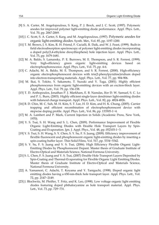 Organic Light Emitting Diode154
[9] S. A. Carter, M. Angelopoulous, S. Karg, P. J. Brock, and J. C. Scott, (1997). Polymeric
anodes for improved polymer light-emitting diode performance. Appl. Phys. Lett.,
Vol. 70, pp. 2067-2069.
[10] J. C. Scott, S. A. Carter, S. Karg, and M. Angelopoulous, (1997). Polymeric anodes for
organic light-emitting diodes. Synth. Met., Vol. 85, pp. 1197-1200.
[11] T. M. Brown, J. S. Kim, R. H. Friend, F. Cacialli, R. Daik, and W. J. Feast, (1999). Built-in
field electroabsorption spectroscopy of polymer light-emitting diodes incorporating
a doped poly(3,4-ethylene dioxythiophene) hole injection layer. Appl. Phys. Lett.,
Vol. 75, pp. 1679-1681.
[12] M. A. Baldo, S. Lamansky, P. E. Burrows, M. E. Thompson, and S. R. Forrest, (1999).
Very high-efficiency green organic light-emitting devices based on
electrophosphorescence. Appl. Phys. Lett., Vol. 75, pp. 4-6.
[13] C. Adachi, M. A. Baldo, M. E. Thompson, and S. R. Forrest, (2000). High-efficiency
organic electrophosphorescent devices with tris(2-phenylpyridine)iridium doped
into electron-transporting materials. Appl. Phys. Lett., Vol. 77, pp. 904-906.
[14] M. Ikai, S. Tokito, Y. Sakamoto, T. Suzuki and Y. Taga, (2001). Highly efficient
phosphorescence from organic light-emitting devices with an exciton-block layer.
Appl. Phys. Lett., Vol. 79, pp. 156-158.
[15] T. D. Anthopoulos, Jonathan P. J. Markham, E. B. Namdas, Ifor D. W. Samuel, S. C. Lo
and P. L. Burn, (2003). Highly efficient single-layer dendrimer light-emitting diodes
with balanced charge transport. Appl. Phys. Lett., Vol. 82, pp. 4824-4826.
[16] B. D. Chin, M. C. Suh, M. H. Kim, S. T. Lee, H. D. Kim, and H. K. Chung, (2005). Carrier
trapping and efficient recombination of electrophosphorescent device with
stepwise doping profile. Appl. Phys. Lett., Vol. 86, pp. 133505-1~4.
[17] M. A. Lambert and P. Mark, Current Injection in Solids (Academic Press, New York,
1970).
[18] Y. S. Tsai, S. H. Wang and S. L. Chen, (2009). Performance Improvement of Flexible
Organic Light-Emitting Diodes with Double Hole Transport Layers by Spin-
Coating and Evaporation. Jpn. J. Appl. Phys., Vol. 48, pp. 052103-1~3.
[19] Y. S. Tsai, S. H. Wang, S. Y. Chen, S. Y. Su, F. S. Juang, (2009). Efficiency improvement of
flexible fluorescent and phosphorescent organic light-emitting diodes by inserting a
spin-coating buffer layer. Thin Solid Films, Vol. 517, pp. 5334~5342.
[20] S. Y. Su, F. S. Juang and Y. S. Tsai, (2006). High Efficiency Flexible Organic Light-
Emitting Diodes by Phosphorescent Dopant. Master thesis of Graduate Institute of
Electro-Optical and Materials Science, National Formosa University.
[21] S. L. Chen, F. S. Juang and Y. S. Tsai, (2007) Double Hole Transport Layers Deposited by
Spin-Coating and Thermal-Evaporating for Flexible Organic Light Emitting Diodes.
Master thesis of Graduate Institute of Electro-Optical and Materials Science,
National Formosa University.
[22] A. Yamamori, C. Adachi, T. Koyama and Y. Taniguchi, (1998). Doped organic light
emitting diodes having a 650-nm-thick hole transport layer. Appl. Phys. Lett., Vol.
72, pp. 2147~2149.
[23] J. Blochwitz, M. Pfeiffer, T. Fritz, and K. Leo, (1998). Low voltage organic light emitting
diodes featuring doped phthalocyanine as hole transport material. Appl. Phys.
Lett., Vol. 73, pp. 729~731.
 