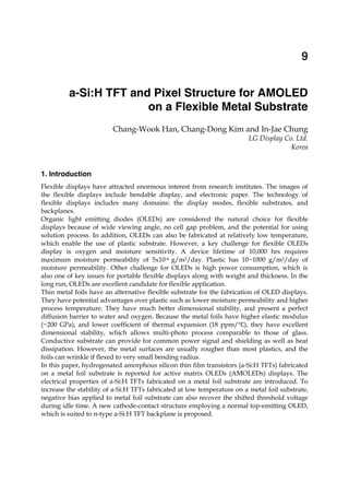 a-Si:H TFT and Pixel Structure for AMOLED on a Flexible Metal Substrate 155
X
a-Si:H TFT and Pixel Structure for AMOLED
on a Flexible Metal Substrate
Chang-Wook Han, Chang-Dong Kim and In-Jae Chung
LG Display Co. Ltd.
Korea
1. Introduction
Flexible displays have attracted enormous interest from research institutes. The images of
the flexible displays include bendable display, and electronic paper. The technology of
flexible displays includes many domains: the display modes, flexible substrates, and
backplanes.
Organic light emitting diodes (OLEDs) are considered the natural choice for flexible
displays because of wide viewing angle, no cell gap problem, and the potential for using
solution process. In addition, OLEDs can also be fabricated at relatively low temperature,
which enable the use of plastic substrate. However, a key challenge for flexible OLEDs
display is oxygen and moisture sensitivity. A device lifetime of 10,000 hrs requires
maximum moisture permeability of 5x10-6 g/m2/day. Plastic has 10~1000 g/m2/day of
moisture permeability. Other challenge for OLEDs is high power consumption, which is
also one of key issues for portable flexible displays along with weight and thickness. In the
long run, OLEDs are excellent candidate for flexible application.
Thin metal foils have an alternative flexible substrate for the fabrication of OLED displays.
They have potential advantages over plastic such as lower moisture permeability and higher
process temperature. They have much better dimensional stability, and present a perfect
diffusion barrier to water and oxygen. Because the metal foils have higher elastic modulus
(~200 GPa), and lower coefficient of thermal expansion (18 ppm/ ), they have excellent
dimensional stability, which allows multi-photo process comparable to those of glass.
Conductive substrate can provide for common power signal and shielding as well as heat
dissipation. However, the metal surfaces are usually rougher than most plastics, and the
foils can wrinkle if flexed to very small bending radius.
In this paper, hydrogenated amorphous silicon thin film transistors (a-Si:H TFTs) fabricated
on a metal foil substrate is reported for active matrix OLEDs (AMOLEDs) displays. The
electrical properties of a-Si:H TFTs fabricated on a metal foil substrate are introduced. To
increase the stability of a-Si:H TFTs fabricated at low temperature on a metal foil substrate,
negative bias applied to metal foil substrate can also recover the shifted threshold voltage
during idle time. A new cathode-contact structure employing a normal top-emitting OLED,
which is suited to n-type a-Si:H TFT backplane is proposed.
9
 