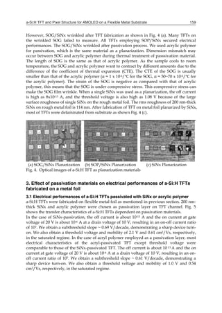 a-Si:H TFT and Pixel Structure for AMOLED on a Flexible Metal Substrate 159
However, SOG/SiNx wrinkled after TFT fabrication as shown in Fig. 4 (a). Many TFTs on
the wrinkled SOG failed to measure. All TFTs employing SOP/SiNx secured electrical
performances. The SOG/SiNx wrinkled after passivation process. We used acrylic polymer
for passivation, which is the same material as a planarization. Dimension mismatch may
occur between SOG and acrylic polymer during thermal treatment of passsivation material.
The length of SOG is the same as that of acrylic polymer. As the sample cools to room
temperature, the SOG and acrylic polymer want to contract by different amounts due to the
difference of the coefficient of thermal expansion (CTE). The CTE of the SOG is usually
smaller than that of the acrylic polymer (α ≈ 1 x 10-6/ for the SOG, α ≈ 50~70 x 10-6/ for
the acrylic polymer). The strain of the SOG is negative as compared with that of acrylic
polymer, this means that the SOG is under compressive stress. This compressive stress can
make the SOG film wrinkle. When a single SiNx was used as a planarization, the off current
is high as 8x10-13 A, and the threshold voltage is also high as 1.08 V because of the large
surface roughness of single SiNx on the rough metal foil. The rms roughness of 200 nm-thick
SiNx on rough metal foil is 114 nm. After fabrication of TFT on metal foil planarized by SiNx,
most of TFTs were delaminated from substrate as shown Fig. 4 (c).
(a) SOG/SiNx Planarization (b) SOP/SiNx Planarization (c) SiNx Planarization
Fig. 4. Optical images of a-Si:H TFT as planarization materials
3. Effect of passivation materials on electrical performances of a-Si:H TFTs
fabricated on a metal foil
3.1 Electrical performances of a-Si:H TFTs passivated with SiNx or acrylic polymer
a-Si:H TFTs were fabricated on flexible metal foil as mentioned in previous section. 200 nm-
thick SiNx and acrylic polymer were chosen as passivation layer on TFT channel. Fig. 5
shows the transfer characteristics of a-Si:H TFTs dependent on passivation materials.
In the case of SiNx-passivation, the off current is about 10-13 A and the on current at gate
voltage of 20 V is about 10-6 A at a drain voltage of 10 V, resulting in an on-off current ratio
of 107. We obtain a subthreshold slope ~ 0.69 V/decade, demonstrating a sharp device turn-
on. We also obtain a threshold voltage and mobility of 2.1 V and 0.61 cm2/Vs, respectively,
in the saturated regime. In the case of acryl polymer employed as a passivation layer, most
electrical characteristics of the acryl-passivated TFT except threshold voltage were
comparable to those of the SiNx-passivated TFT. The off current is about 10-13 A and the on
current at gate voltage of 20 V is about 10-6 A at a drain voltage of 10 V, resulting in an on-
off current ratio of 107. We obtain a subthreshold slope ~ 0.61 V/decade, demonstrating a
sharp device turn-on. We also obtain a threshold voltage and mobility of 1.0 V and 0.54
cm2/Vs, respectively, in the saturated regime.
 