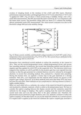 Organic Light Emitting Diode166
creation of dangling bonds at the interface of the a-Si:H and SiNx layers. Electrical
performances measured under a prolonged gate bias of +15 V and a drain bias of +15 V at 65
applied for 3,500 s. Fig. 13 shows a drain current drop, a mobility change, and a ∆VTH
under BTS measurements. The BTS decreased the drain current by 32 % in comparison with
the initial drain current. The threshold voltage shift was about 2.3 V whereas the mobility
almost maintained under BTS measurements. The drain-current reduction was due to the
threshold voltage shift not to the mobility change.
Fig. 13. Drain current, mobility, and threshold voltage transition of a-Si:H TFT under a bias-
temperature-stress measurement (VGS=VDS=15 V, 65 ). The current drop is attributed to the
threshold voltage shift in a-Si:H TFT.
Researchers have introduced several methods to reduce the sensitivity of the current to
∆VTH. They are the current-programmed circuit, voltage-programmed circuit, and reverse
bias annealing methods. In particular, the reverse bias annealing method used the effect of
negative gate bias applied to a-Si:H TFT on the negatively ∆VTH. The electrons which were
trapped at the interface of a-Si:H and SiNx by the positive gate bias were injected from the
interface so that the gate potential for a desired electron current is reduced by de-trapped
electrons. In reverse bias annealing method, ∆VTH reduced by a fraction time annealing.
During the fraction time, we applied a reverse bias to the gate electrode of a driving
transistor. Then ∆VTH was suppressed and the reduced drain-current can recover as the
negative gate voltage. However, all of these methods need more than three TFTs and many
bus lines for each pixel. These methods are too complicated in a driving scheme to achieve a
highly reliable display.
When we used metal foil as a substrate, the surface of the metal foil should be planarized
and insulated by dielectric materials, which is called as the planarization layer. We have to
consider the captive coupling between the display circuits and the conductive metal foil
substrate for the design of displays. The captive coupling from the metal foil substrate
caused more data and scan line delay than in the glass substrate case. Therefore, the
planarization layers preferred a larger thickness and a low dielectric constant to reduce the
captive coupling. On the other hand, we can use the metal foil substrate as a common power.
If a negative bias is applied to the metal foil substrate the captive coupled gate electrode is
 