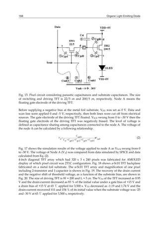 Organic Light Emitting Diode168
Fig. 15. Pixel circuit considering parasitic capacitances and substrate capacitances. The size
of switching and driving TFT is 22/5 ㎛ and 200/5 ㎛, respectively. Node A means the
floating gate electrode of the driving TFT.
Before supplying a negative bias at the metal foil substrate, VDD was set as 0 V. Data and
scan line were applied 0 and -5 V, respectively, then both lines were cut off from electrical
sources. The gate electrode of the driving TFT floated. VSUB swung from 0 to –30 V then the
floating gate electrode of the driving TFT was negatively biased. The level of voltage is
defined as capacitance sharing among capacitances connected to the node A. The voltage of
the node A can be calculated by a following relationship.
1
2 2 1 1
CsubV VA subC C C C Cst gd gs gd sub
 
   
(2)
Fig. 17 shows the simulation results of the voltage applied to node A as VSUB swung from 0
to -30 V. The voltage of Node A (VA) was compared from data simulated by SPICE and data
calculated from Eq. (2).
4-inch diagonal TFT array which had 320 x 3 x 240 pixels was fabricated for AMOLED
display of which pixel circuit was 2T1C configuration. Fig. 18 shows a-Si:H TFT backplane
fabricated on a metal foil substrate. The a-Si:H TFT array and magnification of one pixel
including 2-transistor and 1-capacitor is shown in Fig. 19. The recovery of the drain current
and the negative shift of threshold voltage, as a function of the substrate bias, are shown in
Fig. 20. The size of driving TFT is W = 200 and L = 5 ㎛. The VTH of the TFT increased as 0.95
V and the drain-current decreased as 83 % of the initial value under a gate bias of +15 V and
a drain bias of +15 V at 65 ℃ applied for 3,500 s. VTH decreased as -1.19 and 1.74 V and the
drain-current recovered 111 and 154 % of its initial value when the substrate voltage was -25
and -30 V at 65 ℃ applied for 3,500 s, respectively.
 