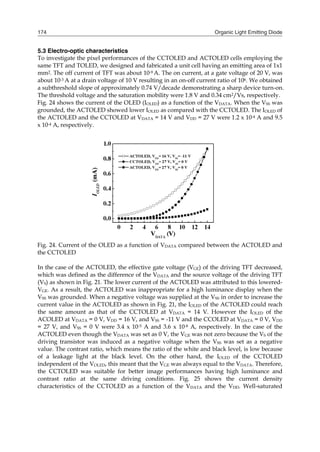 Organic Light Emitting Diode174
5.3 Electro-optic characteristics
To investigate the pixel performances of the CCTOLED and ACTOLED cells employing the
same TFT and TOLED, we designed and fabricated a unit cell having an emitting area of 1x1
mm2. The off current of TFT was about 10-9 A. The on current, at a gate voltage of 20 V, was
about 10-3 A at a drain voltage of 10 V resulting in an on-off current ratio of 106. We obtained
a subthreshold slope of approximately 0.74 V/decade demonstrating a sharp device turn-on.
The threshold voltage and the saturation mobility were 1.8 V and 0.34 cm2/Vs, respectively.
Fig. 24 shows the current of the OLED (IOLED) as a function of the VDATA. When the VSS was
grounded, the ACTOLED showed lower IOLED as compared with the CCTOLED. The IOLED of
the ACTOLED and the CCTOLED at VDATA = 14 V and VDD = 27 V were 1.2 x 10-4 A and 9.5
x 10-4 A, respectively.
Fig. 24. Current of the OLED as a function of VDATA compared between the ACTOLED and
the CCTOLED
In the case of the ACTOLED, the effective gate voltage (VGE) of the driving TFT decreased,
which was defined as the difference of the VDATA and the source voltage of the driving TFT
(VS) as shown in Fig. 21. The lower current of the ACTOLED was attributed to this lowered-
VGE. As a result, the ACTOLED was inappropriate for a high luminance display when the
VSS was grounded. When a negative voltage was supplied at the VSS in order to increase the
current value in the ACTOLED as shown in Fig. 21, the IOLED of the ACTOLED could reach
the same amount as that of the CCTOLED at VDATA = 14 V. However the IOLED of the
ACOLED at VDATA = 0 V, VDD = 16 V, and VSS = -11 V and the CCOLED at VDATA = 0 V, VDD
= 27 V, and VSS = 0 V were 3.4 x 10-5 A and 3.6 x 10-8 A, respectively. In the case of the
ACTOLED even though the VDATA was set as 0 V, the VGE was not zero because the VS of the
driving transistor was induced as a negative voltage when the VSS was set as a negative
value. The contrast ratio, which means the ratio of the white and black level, is low because
of a leakage light at the black level. On the other hand, the IOLED of the CCTOLED
independent of the VOLED, this meant that the VGE was always equal to the VDATA. Therefore,
the CCTOLED was suitable for better image performances having high luminance and
contrast ratio at the same driving conditions. Fig. 25 shows the current density
characteristics of the CCTOLED as a function of the VDATA and the VDD. Well-saturated
 