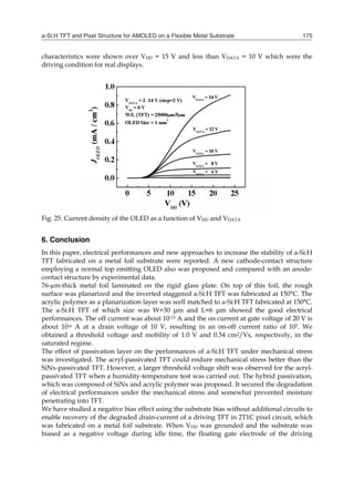 a-Si:H TFT and Pixel Structure for AMOLED on a Flexible Metal Substrate 175
characteristics were shown over VDD = 15 V and less than VDATA = 10 V which were the
driving condition for real displays.
Fig. 25. Current density of the OLED as a function of VDD and VDATA
6. Conclusion
In this paper, electrical performances and new approaches to increase the stability of a-Si:H
TFT fabricated on a metal foil substrate were reported. A new cathode-contact structure
employing a normal top emitting OLED also was proposed and compared with an anode-
contact structure by experimental data.
76-µm-thick metal foil laminated on the rigid glass plate. On top of this foil, the rough
surface was planarized and the inverted staggered a-Si:H TFT was fabricated at 150°C. The
acrylic polymer as a planarization layer was well matched to a-Si:H TFT fabricated at 150°C.
The a-Si:H TFT of which size was W=30 μm and L=6 μm showed the good electrical
performances. The off current was about 10-13 A and the on current at gate voltage of 20 V is
about 10-6 A at a drain voltage of 10 V, resulting in an on-off current ratio of 107. We
obtained a threshold voltage and mobility of 1.0 V and 0.54 cm2/Vs, respectively, in the
saturated regime.
The effect of passivation layer on the performances of a-Si:H TFT under mechanical stress
was investigated. The acryl-passivated TFT could endure mechanical stress better than the
SiNx-passivated TFT. However, a larger threshold voltage shift was observed for the acryl-
passivated TFT when a humidity-temperature test was carried out. The hybrid passivation,
which was composed of SiNx and acrylic polymer was proposed. It secured the degradation
of electrical performances under the mechanical stress and somewhat prevented moisture
penetrating into TFT.
We have studied a negative bias effect using the substrate bias without additional circuits to
enable recovery of the degraded drain-current of a driving TFT in 2T1C pixel circuit, which
was fabricated on a metal foil substrate. When VDD was grounded and the substrate was
biased as a negative voltage during idle time, the floating gate electrode of the driving
 