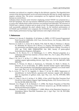 Organic Light Emitting Diode176
transistor was induced as a negative voltage by the dielectric capacitor. The degraded drain
current of the driving transistor can be recovered during the idle time by simply applying a
negative substrate bias. The power consumption can be neglected during the idle time
because no current flows.
Cathode-contact structure pixel structure employing normal TOLED was proposed for a-
Si:H TFT backplane. The new top-emission AMOLED pixel structure employing the TOLED
as well as the cathode-drain contact structure was proposed and fabricated. The structure of
TOLED had a cathode at bottom and an anode on top. The negative photo-resist separator
wall successfully patterned the pixel cathode layers. As the electrical performances of
CCTOLED and ACTOLED were compared, the CCTOLED was verified more suitable for
better display performance having a high luminance and a high contrast ratio.
7. References
Ashtiani, S.,J.; Servati, P.; Striakhilev, D. & Nathan, A. (2005). A 3-TFT Current-Programmed
Pixel Circuit for AMOLEDs. IEEE Trans. Electron Devices, Vol. 52, (July, 2005) 1514-
1518, ISSN 0018-9383
Burrows, E.; Graff, G. L.; Gross, M. E.; Martin, P.M.; Hall, M.; Mast, E.; Bonham, C.; Bennet,
W.; Michalski, M.; Weaver, M. S.; Brown, J. J.; Fogarty, D.& Sapochak, L. S. (2001).
Gas permeation and lifetime tests on polymer-based barrier coatings, Proceedings of
SPIE, pp. 75-83, ISBN 9780819437501, Feb. 2001, Society of photo-optical
Instrumentation Engineers, Bellingham
Chandler, H. H.; Bowen, R. L. & Paffenbarger, G. C. (1971). Physical properties of a
radiopaque denture base material. J. Biomed. Mater. Res., Vol. 5, (July, 1971) 335-357,
ISSN 1549-3296
Chen, C. W.; Lin, C. L. & Wu, C. C. (2004). An effective cathode structure for inverted top-
emitting organic light-emitting devices, Appl. Phys. Lett., Vol. 85, 2469-2471, ISSN
0003-6951
Dobbertin, T.; Werner, O.; Meyer, J.; Kammoun, A.; Schneider, D.; Riedl, T.; Becker, E.;
Johannes, H. H. & Kowalsky, W. (2003). Inverted hybrid organic light-emitting
device with polyethylene dioxythiophene-polystyrene sulfonate as an anode buffer
layer, Appl. Phys. Lett., Vol. 83, 5071-5073, ISSN 0003-6951
Fu, L.; Lever, P.; Tan, H. H.; Jagadish, C.; Reece, P. & Gal, M. (2002). Suppression of
interdiffusion in GaAs/AlGaAs quantum-well structure capped with dielectric
films by deposition of gallium oxide, Appl. Phys. Lett., Vol. 82, 3579-3583, ISSN
0003-6951
Goh, J. C.; Jang, J.; Cho, K. S. & Kim, C. K. (2003). A New a-Si:H Thin-Film Transistor Pixel
Circuit for Active-Matrix Organic Light Emitting Diodes, IEEE Electron Device Lett.,
Vol. 24, 583-585, ISSN 0741-3106
Hicknell, T.,S.; Fliegel, F. M. & Hicknell, F. S. (1990). The Elastic Properties of Thin-Film
Silicon Nitride, Proceedings of IEEE Ultrasonic Symposium, pp. 445-448, Institute of
Electrical & Electronics Enginee
Hiranaka , K.; Yoshimura, T. & Yamaguchi, T. (1989). Effects of the Deposition Sequence on
Amorphous Silicon Thin-Film Transistors, Jpn. J. Appl. Phys., Vol. 28, 2197-2200,
ISSN 0021-4922
 