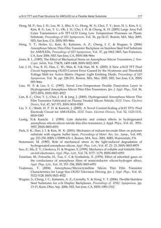 a-Si:H TFT and Pixel Structure for AMOLED on a Flexible Metal Substrate 177
Hong, M. P.; Seo, J. H.; Lee, W. J.; Rho, S. G.; Hong, W. S.; Choi, T. Y.; Jeon, H. I.; Kim, S. I.;
Kim, B. S.; Lee, Y. U.; Oh, J. H.; Cho, J. H. & Chung, K. H. (2005) Large Area Full
Color Transmissive a-Si TFT-LCD Using Low Temperature Processes on Plastic
Substrate, Proceedings of SID Symposium, Vol. 36, pp.14-17, Boston, MA, May 2005,
SID, San Jose, CA, ISSN 005-966x
Hong, Y. T.; Heiler, G.; Kerr, R.; Kattamis, A. Z.; Cheng, I. C. & Wagner, S. (2006)
Amorphous Silicon Thin-Film Transistor Backplane on Stainless Steel Foil Substrate
for AMOLEDs, Proceedings of SID Symposium, Vol. 37, pp.1862-1865, San Francisco,
CA, June 2006, SID, San Jose, CA, ISSN 006-966x
Jones, B. L. (1985). The Effect of Mechanical Stress on Amorphous Silicon Transistors, J. Non-
Cryst. Solids, Vol. 77&78, 1405-1408, ISSN 0022-3093
Lee, J. H.; You, B. H.; Han, C. W.; Shin, K. S.& Han, M. K. (2005) A New a-Si:H TFT Pixel
Circuit Suppressing OLED Current Error Caused by the Hysteresis and Threshold
Voltage Shift for Active Matrix Organic Light Emitting Diode, Proceedings of SID
Symposium, Vol. 36, pp. 228-231, Boston, MA, May 2005, SID, San Jose, CA, ISSN
005-966x
Liao, W. S. & Lee, S. C. (1997). Novel Low-Temperature Double Passivation Layer in
Hydrogenated Amorphous Silicon Thin Film Transistors, Jpn. J. Appl. Phys., Vol. 36,
2073-2076, ISSN 0021-4922
Lim, B. C.; Choi, Y. J.; Choi, J. H. & Jang, J. (2000). Hydrogenated Amorphous Silicon Thin
Film Transistor Fabricated on Plasma Treated Silicon Nitride, IEEE Trans. Electron
Device, Vol. 47, 367-371, ISSN 0018-9383
Lin, Y. C.; Shieh, H. P. D. & Kanicki, J. (2005). A Novel Current-Scaling a-Si:H TFTs Pixel
Electrode Circuit for AM-OLEDs, IEEE Trans. Electron Devices, Vol. 52, 1123-1131,
0018-9383
Lustig, N.& Kanicki J. (1989). Gate dielectric and contact effects in hydrogenated
amorphous silicon-silicon nitride thin-film transistors, J. Appl. Phys., Vol. 65, 3951-
3957, ISSN 0003-6951
Park, S. K.; Han, J. I. & Kim, W. K. (2001). Mechanics of indium-tin-oxide films on polymer
substrate with organic buffer layer, Proceedings of Mater. Res. Soc. Symp., Vol. 695,
pp. 223-230, ISBN 1-55899-631-1, Boston, MA, Nov. 2001, MRS, Warrendale, PA.
Stutzmann, M. (1985). Role of mechanical stress in the light-induced degradation of
hydrogenated amorphous silicon, Appl. Phys. Lett., Vol. 47, 21- 23, ISSN 0003-8979
Suo, Z.; Ma, E. Y.; Gleskova, H. & Wagner, S. (1999). Mechanics of rollable and foldable film-
on-foil electronics, Appl. Phys. Lett., Vol. 74, 1177- 1179, ISSN 0003-6951
Tanielian, M.; Fritzsche, H.; Tsai, C. C.& Symbalisty, E. (1978). Effect of adsorbed gases on
the conductance of amorphous films of semiconductor silicon-hydrogen alloys,
Appl. Phys. Lett., Vol. 33, 353 -356, ISSN 0003-6951
Tsujimura, T. (2004). Amorphous/Microcrystalline Silicon Thin Film Transistor
Characteristics for Large Size OLED Television Driving, Jpn. J. Appl. Phys., Vol. 43,
5122-5128, ISSN 0021-4922
Wagner, S.; Cheng, I. C.; Kattamis, A. Z.; Cannella, V. & Hong, Y. T. (2006). Flexible Stainless
Steel Substrates for a-Si Display Backplanes, Proceedings of IDRC Symposium, pp.
13-15, Kent, Ohio, Sep. 2006, SID, San Jose, CA, ISSN 1083-1312
 