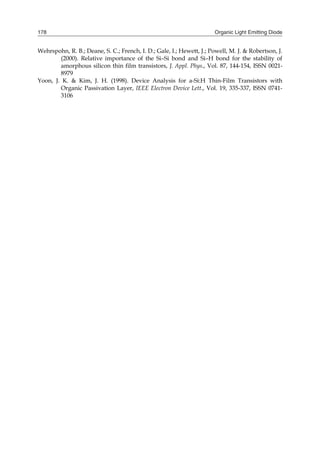 Organic Light Emitting Diode178
Wehrspohn, R. B.; Deane, S. C.; French, I. D.; Gale, I.; Hewett, J.; Powell, M. J. & Robertson, J.
(2000). Relative importance of the Si–Si bond and Si–H bond for the stability of
amorphous silicon thin film transistors, J. Appl. Phys., Vol. 87, 144-154, ISSN 0021-
8979
Yoon, J. K. & Kim, J. H. (1998). Device Analysis for a-Si:H Thin-Film Transistors with
Organic Passivation Layer, IEEE Electron Device Lett., Vol. 19, 335-337, ISSN 0741-
3106
 