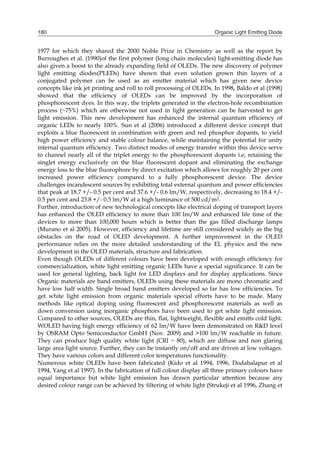 Organic Light Emitting Diode180
1977 for which they shared the 2000 Noble Prize in Chemistry as well as the report by
Burroughes et al. (1990)of the first polymer (long chain molecules) light-emitting diode has
also given a boost to the already expanding field of OLEDs. The new discovery of polymer
light emitting diodes(PLEDs) have shown that even solution grown thin layers of a
conjugated polymer can be used as an emitter material which has given new device
concepts like ink jet printing and roll to roll processing of OLEDs. In 1998, Baldo et al (1998)
showed that the efficiency of OLEDs can be improved by the incorporation of
phosphorescent dyes. In this way, the triplets generated in the electron-hole recombination
process (~75%) which are otherwise not used in light generation can be harvested to get
light emission. This new development has enhanced the internal quantum efficiency of
organic LEDs to nearly 100%. Sun et al (2006) introduced a different device concept that
exploits a blue fluorescent in combination with green and red phosphor dopants, to yield
high power efficiency and stable colour balance, while maintaining the potential for unity
internal quantum efficiency. Two distinct modes of energy transfer within this device serve
to channel nearly all of the triplet energy to the phosphorescent dopants i.e, retaining the
singlet energy exclusively on the blue fluorescent dopant and eliminating the exchange
energy loss to the blue fluorophore by direct excitation which allows for roughly 20 per cent
increased power efficiency compared to a fully phosphorescent device. The device
challenges incandescent sources by exhibiting total external quantum and power efficiencies
that peak at 18.7 +/- 0.5 per cent and 37.6 +/- 0.6 lm/W, respectively, decreasing to 18.4 +/-
0.5 per cent and 23.8 +/- 0.5 lm/W at a high luminance of 500 cd/m2.
Further, introduction of new technological concepts like electrical doping of transport layers
has enhanced the OLED efficiency to more than 100 lm/W and enhanced life time of the
devices to more than 100,000 hours which is better than the gas filled discharge lamps
(Murano et al 2005). However, efficiency and lifetime are still considered widely as the big
obstacles on the road of OLED development. A further improvement in the OLED
performance relies on the more detailed understanding of the EL physics and the new
development in the OLED materials, structure and fabrication.
Even though OLEDs of different colours have been developed with enough efficiency for
commercialization, white light emitting organic LEDs have a special significance. It can be
used for general lighting, back light for LED displays and for display applications. Since
Organic materials are band emitters, OLEDs using these materials are mono chromatic and
have low half width. Single broad band emitters developed so far has low efficiencies. To
get white light emission from organic materials special efforts have to be made. Many
methods like optical doping using fluorescent and phosphorescent materials as well as
down conversion using inorganic phosphors have been used to get white light emission.
Compared to other sources, OLEDs are thin, flat, lightweight, flexible and emitts cold light.
WOLED having high energy efficiency of 62 lm/W have been demonstrated on R&D level
by OSRAM Opto Semiconductor GmbH (Nov. 2009) and >100 lm/W reachable in future.
They can produce high quality white light (CRI ~ 80), which are diffuse and non glaring
large area light source. Further, they can be instantly on/off and are driven at low voltages.
They have various colors and different color temperatures functionality.
Numerous white OLEDs have been fabricated (Kido et al 1994, 1996, Dodabalapur et al
1994, Yang et al 1997). In the fabrication of full colour display all three primary colours have
equal importance but white light emission has drawn particular attention because any
desired colour range can be achieved by filtering of white light (Strukeji et al 1996, Zhang et
 