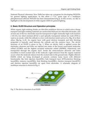Organic Light Emitting Diode182
National Physical Laboratory New Delhi has taken up a program for developing WOLEDs
for general lighting applications. In this effort a 1”x1” proto type of a multilayer
phosphorescent efficient WOLED has been demonstrated (Fig.2). In this review, we like to
highlight on the development of white organic LEDs for general lighting.
2. Basic OLED Structure and Operation principles
White organic light emitting diodes are thin-film multilayer devices in which active charge
transport and light emitting materials are sandwiched between two thin film electrodes, and
at least one of the two electrodes must be transparent to light. Generally high work function
(∼4.8 eV), low sheet resistant (20 /□) and optically transparent indium tin oxide (ITO) is
used as an anode, while the cathode is a low work function metal such as Ca, Mg, Al or their
alloys Mg:Ag, Li:Al. An organic layer with good electron transport and hole blocking
properties is typically used between the cathode and the emissive layer. The device
structure of an OLED is given in Fig. 3. When an electric field is applied across the
electrodes, electrons and holes are injected into states of the lowest unoccupied molecular
orbital (LUMO) and the highest occupied molecular orbital (HOMO), respectively and
transported through the organic layer. Inside the semiconductor electrons and holes
recombine to form excited state of the molecule. Light emission from the organic material
occurs when the molecule relaxes from the excited state to the ground state. Highly efficient
OLEDs which are being developed at present, contains many layers with different
functionality like hole injection layer(HIL), hole transport layer (HTL),electron blocking
layer(EBL), emissive layer(EML), hole blocking layer(HBL), electron transport layer(ETL)
and electron injection layer(EIL) etc apart from electrodes. A schematic diagram of
multilayer structure is shown in Fig. 4.
Fig. 3. The device structure of an OLED
 