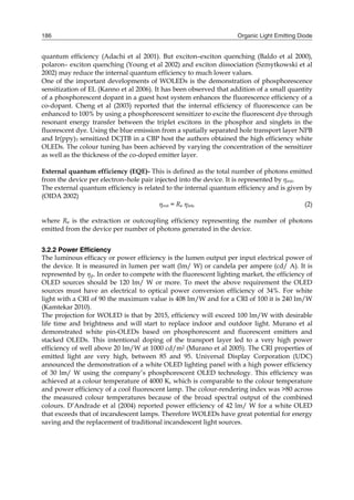 Organic Light Emitting Diode186
quantum efficiency (Adachi et al 2001). But exciton–exciton quenching (Baldo et al 2000),
polaron– exciton quenching (Young et al 2002) and exciton dissociation (Szmytkowski et al
2002) may reduce the internal quantum efficiency to much lower values.
One of the important developments of WOLEDs is the demonstration of phosphorescence
sensitization of EL (Kanno et al 2006). It has been observed that addition of a small quantity
of a phosphorescent dopant in a guest host system enhances the fluorescence efficiency of a
co-dopant. Cheng et al (2003) reported that the internal efficiency of fluorescence can be
enhanced to 100% by using a phosphorescent sensitizer to excite the fluorescent dye through
resonant energy transfer between the triplet excitons in the phosphor and singlets in the
fluorescent dye. Using the blue emission from a spatially separated hole transport layer NPB
and Ir(ppy)3 sensitized DCJTB in a CBP host the authors obtained the high efficiency white
OLEDs. The colour tuning has been achieved by varying the concentration of the sensitizer
as well as the thickness of the co-doped emitter layer.
External quantum efficiency (EQE)- This is defined as the total number of photons emitted
from the device per electron–hole pair injected into the device. It is represented by ηext.
The external quantum efficiency is related to the internal quantum efficiency and is given by
(OIDA 2002)
ηext = Re ηint, (2)
where Re is the extraction or outcoupling efficiency representing the number of photons
emitted from the device per number of photons generated in the device.
3.2.2 Power Efficiency
The luminous efficacy or power efficiency is the lumen output per input electrical power of
the device. It is measured in lumen per watt (lm/ W) or candela per ampere (cd/ A). It is
represented by ηp. In order to compete with the fluorescent lighting market, the efficiency of
OLED sources should be 120 lm/ W or more. To meet the above requirement the OLED
sources must have an electrical to optical power conversion efficiency of 34%. For white
light with a CRI of 90 the maximum value is 408 lm/W and for a CRI of 100 it is 240 lm/W
(Kamtekar 2010).
The projection for WOLED is that by 2015, efficiency will exceed 100 lm/W with desirable
life time and brightness and will start to replace indoor and outdoor light. Murano et al
demonstrated white pin-OLEDs based on phosphorescent and fluorescent emitters and
stacked OLEDs. This intentional doping of the transport layer led to a very high power
efficiency of well above 20 lm/W at 1000 cd/m2 (Murano et al 2005). The CRI properties of
emitted light are very high, between 85 and 95. Universal Display Corporation (UDC)
announced the demonstration of a white OLED lighting panel with a high power efficiency
of 30 lm/ W using the company’s phosphorescent OLED technology. This efficiency was
achieved at a colour temperature of 4000 K, which is comparable to the colour temperature
and power efficiency of a cool fluorescent lamp. The colour-rendering index was >80 across
the measured colour temperatures because of the broad spectral output of the combined
colours. D’Andrade et al (2004) reported power efficiency of 42 lm/ W for a white OLED
that exceeds that of incandescent lamps. Therefore WOLEDs have great potential for energy
saving and the replacement of traditional incandescent light sources.
 