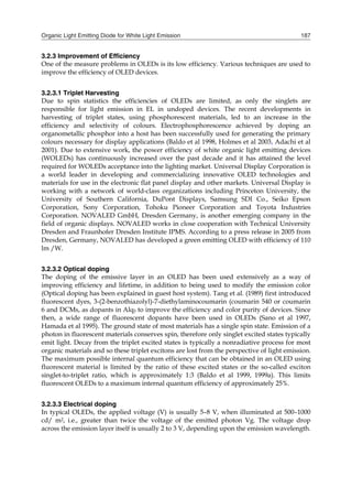 Organic Light Emitting Diode for White Light Emission 187
3.2.3 Improvement of Efficiency
One of the measure problems in OLEDs is its low efficiency. Various techniques are used to
improve the efficiency of OLED devices.
3.2.3.1 Triplet Harvesting
Due to spin statistics the efficiencies of OLEDs are limited, as only the singlets are
responsible for light emission in EL in undoped devices. The recent developments in
harvesting of triplet states, using phosphorescent materials, led to an increase in the
efficiency and selectivity of colours. Electrophosphorescence achieved by doping an
organometallic phosphor into a host has been successfully used for generating the primary
colours necessary for display applications (Baldo et al 1998, Holmes et al 2003, Adachi et al
2001). Due to extensive work, the power efficiency of white organic light emitting devices
(WOLEDs) has continuously increased over the past decade and it has attained the level
required for WOLEDs acceptance into the lighting market. Universal Display Corporation is
a world leader in developing and commercializing innovative OLED technologies and
materials for use in the electronic flat panel display and other markets. Universal Display is
working with a network of world-class organizations including Princeton University, the
University of Southern California, DuPont Displays, Samsung SDI Co., Seiko Epson
Corporation, Sony Corporation, Tohoku Pioneer Corporation and Toyota Industries
Corporation. NOVALED GmbH, Dresden Germany, is another emerging company in the
field of organic displays. NOVALED works in close cooperation with Technical University
Dresden and Fraunhofer Dresden Institute IPMS. According to a press release in 2005 from
Dresden, Germany, NOVALED has developed a green emitting OLED with efficiency of 110
lm /W.
3.2.3.2 Optical doping
The doping of the emissive layer in an OLED has been used extensively as a way of
improving efficiency and lifetime, in addition to being used to modify the emission color
(Optical doping has been explained in guest host system). Tang et al. (1989) first introduced
fluorescent dyes, 3-(2-benzothiazolyl)-7-diethylaminocoumarin (coumarin 540 or coumarin
6 and DCMs, as dopants in Alq3 to improve the efficiency and color purity of devices. Since
then, a wide range of fluorescent dopants have been used in OLEDs (Sano et al 1997,
Hamada et al 1995). The ground state of most materials has a single spin state. Emission of a
photon in fluorescent materials conserves spin, therefore only singlet excited states typically
emit light. Decay from the triplet excited states is typically a nonradiative process for most
organic materials and so these triplet excitons are lost from the perspective of light emission.
The maximum possible internal quantum efficiency that can be obtained in an OLED using
fluorescent material is limited by the ratio of these excited states or the so-called exciton
singlet-to-triplet ratio, which is approximately 1:3 (Baldo et al 1999, 1999a). This limits
fluorescent OLEDs to a maximum internal quantum efficiency of approximately 25%.
3.2.3.3 Electrical doping
In typical OLEDs, the applied voltage (V) is usually 5–8 V, when illuminated at 500–1000
cd/ m2, i.e., greater than twice the voltage of the emitted photon Vg. The voltage drop
across the emission layer itself is usually 2 to 3 V, depending upon the emission wavelength.
 