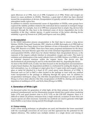 Organic Light Emitting Diode190
spots (Burrows et al 1994, Aziz et al 1998, Cumpston et al 1996). Water and oxygen are
known to cause problems in OLEDs. Therefore, a great deal of effort has been directed
toward the encapsulation of devices. Encapsulation is typically carried out under a nitrogen
atmosphere inside a glove box.
In addition to extrinsic environmental causes of degradation in OLEDs, some groups have
explored the stability problem related to the individual device materials to transport charge
and emit light. For example, Aziz et al 1999 have proposed that in simple Alq3 devices hole
transport through the Alq3 layer is the dominant cause of device degradation due to the
instability of the Alq3
+ cationic species. A useful overview of the factors affecting device
reliability is given by Forrest et al. (1997) and Popovic and Aziz (2002).
3.4 Encapsulation
In the OLED fabrication process encapsulation is the final step to ensure a long device
lifetime. OLEDs (Tang and Vanslyake 1987, Adachi et al 2000, Burroughs et al 1990) built on
glass substrates have been shown to have lifetimes of tens of thousands of hours (Shi and
Tang 1997, Burrows et al 2000). There have been many proposed mechanisms for the decay
in luminance, but most theories agree that one of the dominant degradation mechanisms in
unencapsulated OLEDs, which have far shorter lifetimes than encapsulated devices, is the
exposure of the organic–cathode interface to atmospheric oxygen and water. This leads to
oxidation and delamination of the metal cathode (Liew et al 2000, Kolosov et al 2001) as well
as potential chemical reactions within the organic layers. The device acts like
electrochemical cell producing H2 and O2 at the electrodes there by, degrading the device.
As most of the OLED work, to date, has been focused on the development and manufacture
of glass-based displays, the degradation problem is a meliorated by sealing the display in an
inert atmosphere, e.g., in a nitrogen or argon glove box (< 1 ppm water and oxygen), using a
glass or metal lid attached by a bead of UV cured epoxy resin (Burrows et al 1994). A
desiccant such as CaO or BaO is often located in the package to react with any residual
water incorporated in the package or diffusing through the epoxy seal. In addition to
encapsulation techniques using a lid, thin-film encapsulation techniques are also possible.
Wong et al have done effective thin film encapsulation of OLED by altering and repeating
deposition of multilayers of CFx and Si3N4 films (Wong et al 2008).
4. Generation of White Light
As discussed earlier for generation of white light, all the three primary colors have to be
produced simultaneously and for illumination purpose should have good colour rendering
index (>75) and good position close to (0.33, 0.33) on the CIE-1931 diagram. Since it is
difficult to obtain all primary emissions from a single molecule, excitation of more than one
organic species are often necessary. Generally two methods are used to generate white light
from OLEDs i.e (a) Colour mixing and (b) Wavelength conversion.
4.1 Colour mixing
In the colour mixing technique, no phosphors are used, and therefore the losses associated
with the wavelength conversion do not occur and this approach has the potential for the
highest efficiency. This method uses multiple emitters in a single device and mixing of
 