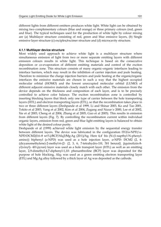Organic Light Emitting Diode for White Light Emission 191
different lights from different emitters produces white light. White light can be obtained by
mixing two complementary colours (blue and orange) or three primary colours (red, green
and blue). The typical techniques used for the production of white light by colour mixing
are (a) Multilayer structure consisting of red, green and blue emissive layers, (b) Single
emissive layer structure (c) exciplex/excimer structure and (d) microcavity structure.
4.1.1 Multilayer device structure
Most widely used approach to achieve white light is a multilayer structure where
simultaneous emission of light from two or more separate emitting layers with different
emission colours results in white light. This technique is based on the consecutive
deposition or co-evaporation of different emitting materials and control of the exciton
recombination zone. This structure consists of many organic–organic interfaces leading to
interface barriers, which may result in the inhibition of carrier injection and joule heating.
Therefore to minimize the charge injection barriers and joule heating at the organic/organic
interfaces the emissive materials are chosen in such a way that the highest occupied
molecular orbital (HOMO) and the lowest unoccupied molecular orbital (LUMO) of
different adjacent emissive materials closely match with each other. The emission from the
device depends on the thickness and composition of each layer, and is to be precisely
controlled to achieve color balance. The exciton recombination zone is controlled by
inserting blocking layers that block only one type of carrier between the hole transporting
layers (HTL) and electron transporting layers (ETL), so that the recombination takes place in
two or three different layers (Deshpande et al 1999, Li and Shinar 2003, Ko and Tao 2001,
Tokito et al 2003, Yang et al 2002, Kim et al 2004, Zugang and Nazar´e 2000, Lee et al 2002,
Xie et al 2003, Cheng et al 2004, Zhang et al 2005, Guo et al 2005). This results in emission
from different layers (Fig. 7). By controlling the recombination current within individual
organic layers, emission from red, green and blue light emitting layers is balanced to obtain
white light of the desired colour purity.
Deshpande et al (1999) achieved white light emission by the sequential energy transfer
between different layers. The device was fabricated in the configuration ITO/-NPD/-
NPD:DCM2(0.6–8 wt%)/BCP/Alq3/Mg:Ag (20:1)/Ag. Here 4,4’ bis (N-(1-napthyl-N-phenyl-
amino)) biphenyl (α-NPD) was used as a hole injection layer, -NPD: DCM2 (2, 4-
(dicyanomethylene)-2-methyl-6-(2- (2, 3, 6, 7-tetrahydro-1H, 5H benzo(I, j)quinolizin-8-
yl)vinyl)- 4H-pyran) layer was used as a hole transport layer (HTL) as well as an emitting
layer, 2,9-dimethyl-4,7-diphenyl-1,10- phenanthroline (BCP) layer was deposited for the
purpose of hole blocking, Alq3 was used as a green emitting electron transporting layer
(ETL) and Mg:Ag alloy followed by a thick layer of Ag was deposited as the cathode.
 