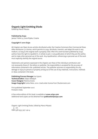 Organic Light Emitting Diode
Edited by Marco Mazzeo
Published by Sciyo
Janeza Trdine 9, 51000 Rijeka, Croatia
Copyright © 2010 Sciyo
All chapters are Open Access articles distributed under the Creative Commons Non Commercial Share
Alike Attribution 3.0 license, which permits to copy, distribute, transmit, and adapt the work in any
medium, so long as the original work is properly cited. After this work has been published by Sciyo,
authors have the right to republish it, in whole or part, in any publication of which they are the author,
and to make other personal use of the work. Any republication, referencing or personal use of the work
must explicitly identify the original source.
Statements and opinions expressed in the chapters are these of the individual contributors and
not necessarily those of the editors or publisher. No responsibility is accepted for the accuracy of
information contained in the published articles. The publisher assumes no responsibility for any
damage or injury to persons or property arising out of the use of any materials, instructions, methods
or ideas contained in the book.
Publishing Process Manager Iva Lipovic
Technical Editor Zeljko Debeljuh
Cover Designer Martina Sirotic
Image Copyright Carlos Neto, 2010. Used under license from Shutterstock.com
First published September 2010
Printed in India
A free online edition of this book is available at www.sciyo.com
Additional hard copies can be obtained from publication@sciyo.com
Organic Light Emitting Diode, Edited by Marco Mazzeo
  p.  cm.
ISBN 978-953-307-140-4
 