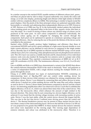 Organic Light Emitting Diode194
In a similar concept to the stacked OLED, tunable emitters of different colours (red-, green-,
and blue) are placed side by side in strips. If spaced sufficiently very closely the colors will
merge, as in full color display, producing bright and efficient white light similar to SOLED
emitter with less complexity (Brian et al 2002). This technology is similar to liquid crystal at
panel displays. Here the pixels of the three principal colours are patterned separately either
horizontally or vertically and addressing them independently (Burrows et al 1997, Forrest et
al 1997, Burrows et al 1998) (see Fig. 8). In the horizontally stacked pattern the individual
colour emitting pixels are deposited either in the form of dots, squares, circles, thin lines or
very thin strips. As a result of mixing of these colours any desired range of colours can be
produced in the same pane. As each colour component is addressed individually, the
differential colour ageing can be mitigated by changing the current through the
components. Each pixel can be optimized to operate at a minimum operating voltage and
for highest efficiency. Also by reducing the size of the pixels the lifetime of the device can be
controlled to the maximum.
Stacked white OLEDs usually produce higher brightness and efficiency than those of
conventional WOLED and can be a good candidate as a light source because double or even
triple current efficiency can be obtained in such devices as compared to the single emitter
device. Recently Sun et al (2005) reported an efficient stacked WOLED using a novel anode
cathode layer (ACL) for connecting a blue phosphorescent and red phosphorescent emissive
unit. This ACL layer was used as a middle electrode and EL characteristics of two individual
emissive units were also studied. By biasing the two emissive units in a proper ratio white
emission was obtained. They reported a maximum luminescence of 40000 cd/ m2 at 26 V
with CIE coordinates of (0.32, 0.38). The luminescence efficiency was 11.6 cd /A at 28 mA/
cm2.
Liao et al(2004) and Kido et al (2003) have demonstrated a variant of the SOLED that allows
the contacts between intermediate OLED in the stack to electrically “float” and performs as
a series of independent OLEDs, with a single electron exciting the multiple OLEDs as it
passes through the circuit.
Chang et al (2005) fabricated two types of stacked/tandem WOLEDs containing an
interconnecting layer of Mg:Alq3/WO and one control white emitting device for
comparison. In these devices white emission was obtained by mixing complementary blue
and yellow colours. Device 1 was obtained by connecting blue and yellow devices in series,
while device 2 stacked two white emitting devices with the same blue and yellow dopants
as used in device 1. Device 2 shows better performance compared to device1 and the control
device. An interesting amplication effect was observed in device 2 such that it exhibited the
highest efciency of 22 cd /A, which was almost three times that of the control device. This
was due to the microcavity effect, which enhances the amount of light emitted in the
forward direction. This shows that by just connecting two devices higher efficiency can be
achieved. It was found that the driving voltage increases with increasing number of active
units. Device 2 was the least stable, while the control device showed the longest half-life.
This was due to the fact that device 2 suffered more driving power than the control and
device 1. The thermal breakdown process may be present in these stacked devices due to
non-ohmic contact of the interconnecting layers. However the half-life of device 2 at 100 cd/
m2 was projected to be greater than 80000 h. In these stacked devices the emissive intensity
and colour were dependent on the viewing angle. This viewing angle dependence of
emissive intensity and colour was attributed to the microcavity effect. Therefore it is
 